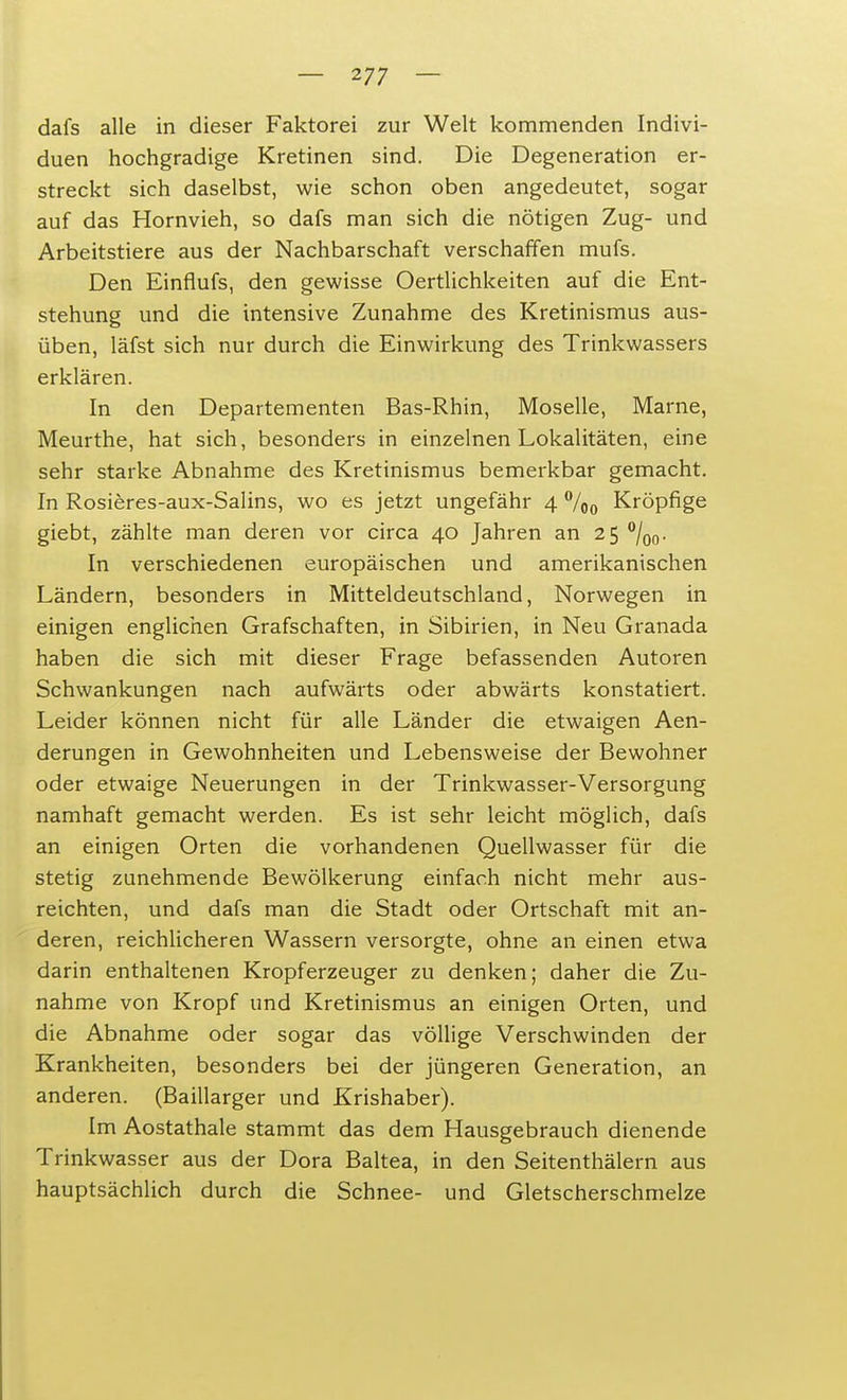 dafs alle in dieser Faktorei zur Welt kommenden Indivi- duen hochgradige Kretinen sind. Die Degeneration er- streckt sich daselbst, wie schon oben angedeutet, sogar auf das Hornvieh, so dafs man sich die nötigen Zug- und Arbeitstiere aus der Nachbarschaft verschaffen mufs. Den Einflufs, den gewisse Oertlichkeiten auf die Ent- stehung und die intensive Zunahme des Kretinismus aus- üben, läfst sich nur durch die Einwirkung des Trinkwassers erklären. In den Departementen Bas-Rhin, Moselle, Marne, Meurthe, hat sich, besonders in einzelnen Lokalitäten, eine sehr starke Abnahme des Kretinismus bemerkbar gemacht. In Rosieres-aux-Salins, wo es jetzt ungefähr 4 %0 Kröpfige giebt, zählte man deren vor circa 40 Jahren an 25 °/o0. In verschiedenen europäischen und amerikanischen Ländern, besonders in Mitteldeutschland, Norwegen in einigen englichen Grafschaften, in Sibirien, in Neu Granada haben die sich mit dieser Frage befassenden Autoren Schwankungen nach aufwärts oder abwärts konstatiert. Leider können nicht für alle Länder die etwaigen Aen- derungen in Gewohnheiten und Lebensweise der Bewohner oder etwaige Neuerungen in der Trinkwasser-Versorgung namhaft gemacht werden. Es ist sehr leicht möglich, dafs an einigen Orten die vorhandenen Quellwasser für die stetig zunehmende Bewölkerung einfach nicht mehr aus- reichten, und dafs man die Stadt oder Ortschaft mit an- deren, reichlicheren Wassern versorgte, ohne an einen etwa darin enthaltenen Kropferzeuger zu denken; daher die Zu- nahme von Kropf und Kretinismus an einigen Orten, und die Abnahme oder sogar das völlige Verschwinden der Krankheiten, besonders bei der jüngeren Generation, an anderen. (Baillarger und Krishaber). Im Aostathale stammt das dem Hausgebrauch dienende Trinkwasser aus der Dora Baltea, in den Seitenthälern aus hauptsächlich durch die Schnee- und Gletscherschmelze