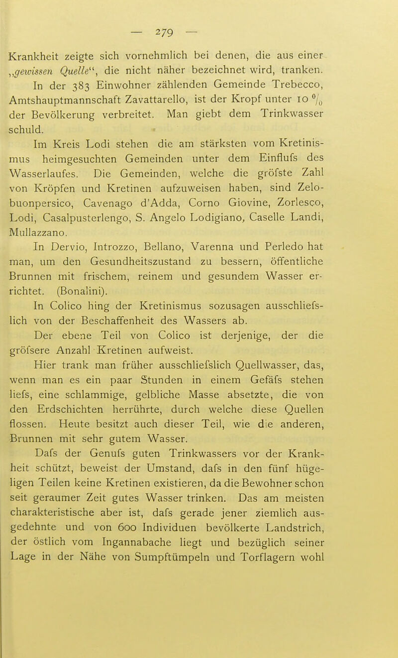 Krankheit zeigte sich vornehmlich bei denen, die aus einer „gewissen Quelle11, die nicht näher bezeichnet wird, tranken. In der 383 Einwohner zählenden Gemeinde Trebecco, Amtshauptmannschaft Zavattarello, ist der Kropf unter 10 % der Bevölkerung verbreitet. Man giebt dem Trinkwasser schuld. Im Kreis Lodi stehen die am stärksten vom Kretinis- mus heimgesuchten Gemeinden unter dem Einflufs des Wasserlaufes. Die Gemeinden, welche die gröfste Zahl von Kröpfen und Kretinen aufzuweisen haben, sind Zelo- buonpersico, Cavenago d'Adda, Corno Giovine, Zorlesco, Lodi, Casalpusterlengo, S. Angelo Lodigiano, Caselle Landi, Mullazzano. In Dervio, Introzzo, Bellano, Varenna und Perledo hat man, um den Gesundheitszustand zu bessern, öffentliche Brunnen mit frischem, reinem und gesundem Wasser er- richtet. (Bonalini). In Colico hing der Kretinismus sozusagen ausschliefs- lich von der Beschaffenheit des Wassers ab. Der ebene Teil von Colico ist derjenige, der die gröfsere Anzahl Kretinen aufweist. Hier trank man früher ausschliefslich Quellwasser, das, wenn man es ein paar Stunden in einem Gefäfs stehen liefs, eine schlammige, gelbliche Masse absetzte, die von den Erdschichten herrührte, durch welche diese Quellen flössen. Heute besitzt auch dieser Teil, wie die anderen, Brunnen mit sehr gutem Wasser. Dafs der Genufs guten Trinkwassers vor der Krank- heit schützt, beweist der Umstand, dafs in den fünf hüge- ligen Teilen keine Kretinen existieren, da die Bewohner schon seit geraumer Zeit gutes Wasser trinken. Das am meisten charakteristische aber ist, dafs gerade jener ziemlich aus- gedehnte und von 600 Individuen bevölkerte Landstrich, der östlich vom Ingannabache liegt und bezüglich seiner Lage in der Nähe von Sumpftümpeln und Torflagern wohl