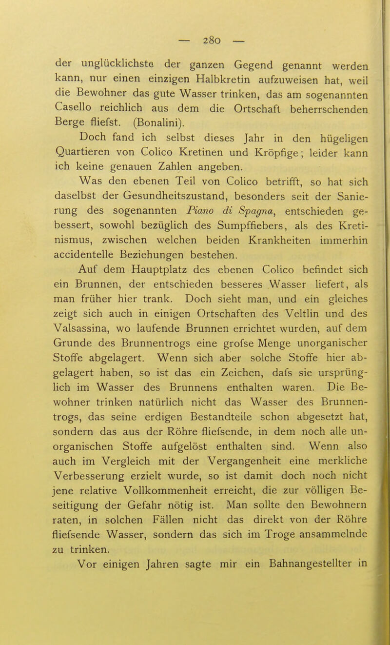 der unglücklichste der ganzen Gegend genannt werden kann, nur einen einzigen Halbkretin aufzuweisen hat, weil die Bewohner das gute Wasser trinken, das am sogenannten Casello reichlich aus dem die Ortschaft beherrschenden Berge fiiefst. (Bonalini). Doch fand ich selbst dieses Jahr in den hügeligen Quartieren von Colico Kretinen und Kröpfige; leider kann ich keine genauen Zahlen angeben. Was den ebenen Teil von Colico betrifft, so hat sich daselbst der Gesundheitszustand, besonders seit der Sanie- rung des sogenannten Piano di Spagna, entschieden ge- bessert, sowohl bezüglich des Sumpffiebers, als des Kreti- nismus, zwischen welchen beiden Krankheiten immerhin accidentelle Beziehungen bestehen. Auf dem Hauptplatz des ebenen Colico befindet sich ein Brunnen, der entschieden besseres Wasser liefert, als man früher hier trank. Doch sieht man, und ein gleiches zeigt sich auch in einigen Ortschaften des Veltlin und des Valsassina, wo laufende Brunnen errichtet wurden, auf dem Grunde des Brunnentrogs eine grofse Menge unorganischer Stoffe abgelagert. Wenn sich aber solche Stoffe hier ab- gelagert haben, so ist das ein Zeichen, dafs sie ursprüng- lich im Wasser des Brunnens enthalten waren. Die Be- wohner trinken natürlich nicht das Wasser des Brunnen- trogs, das seine erdigen Bestandteile schon abgesetzt hat, sondern das aus der Röhre fliefsende, in dem noch alle un- organischen Stoffe aufgelöst enthalten sind. Wenn also auch im Vergleich mit der Vergangenheit eine merkliche Verbesserung erzielt wurde, so ist damit doch noch nicht jene relative Vollkommenheit erreicht, die zur völligen Be- seitigung der Gefahr nötig ist. Man sollte den Bewohnern raten, in solchen Fällen nicht das direkt von der Röhre fliefsende Wasser, sondern das sich im Troge ansammelnde zu trinken. Vor einigen Jahren sagte mir ein Bahnangestellter in