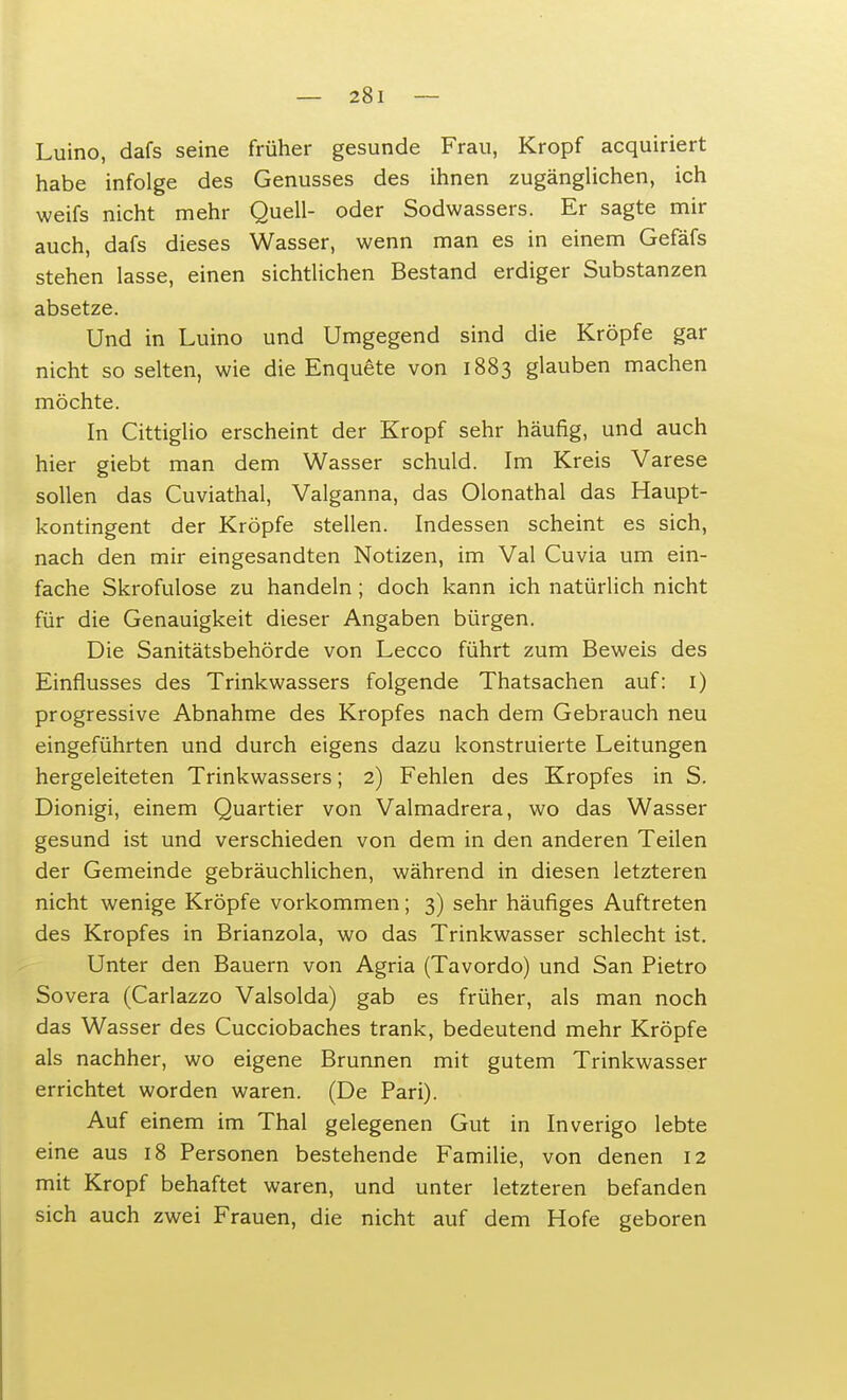 Luino, dafs seine früher gesunde Frau, Kropf acquiriert habe infolge des Genusses des ihnen zugänglichen, ich weifs nicht mehr Quell- oder Sodwassers. Er sagte mir auch, dafs dieses Wasser, wenn man es in einem Gefäfs stehen lasse, einen sichtlichen Bestand erdiger Substanzen absetze. Und in Luino und Umgegend sind die Kröpfe gar nicht so selten, wie die Enquete von 1883 glauben machen möchte. In Cittiglio erscheint der Kropf sehr häufig, und auch hier giebt man dem Wasser schuld. Im Kreis Varese sollen das Cuviathal, Valganna, das Olonathal das Haupt- kontingent der Kröpfe stellen. Indessen scheint es sich, nach den mir eingesandten Notizen, im Val Cuvia um ein- fache Skrofulöse zu handeln ; doch kann ich natürlich nicht für die Genauigkeit dieser Angaben bürgen. Die Sanitätsbehörde von Lecco führt zum Beweis des Einflusses des Trinkwassers folgende Thatsachen auf: 1) progressive Abnahme des Kropfes nach dem Gebrauch neu eingeführten und durch eigens dazu konstruierte Leitungen hergeleiteten Trinkwassers; 2) Fehlen des Kropfes in S. Dionigi, einem Quartier von Valmadrera, wo das Wasser gesund ist und verschieden von dem in den anderen Teilen der Gemeinde gebräuchlichen, während in diesen letzteren nicht wenige Kröpfe vorkommen; 3) sehr häufiges Auftreten des Kropfes in Brianzola, wo das Trinkwasser schlecht ist. Unter den Bauern von Agria (Tavordo) und San Pietro Sovera (Carlazzo Valsolda) gab es früher, als man noch das Wasser des Cucciobaches trank, bedeutend mehr Kröpfe als nachher, wo eigene Brunnen mit gutem Trinkwasser errichtet worden waren. (De Pari). Auf einem im Thal gelegenen Gut in Inverigo lebte eine aus 18 Personen bestehende Familie, von denen 12 mit Kropf behaftet waren, und unter letzteren befanden sich auch zwei Frauen, die nicht auf dem Hofe geboren