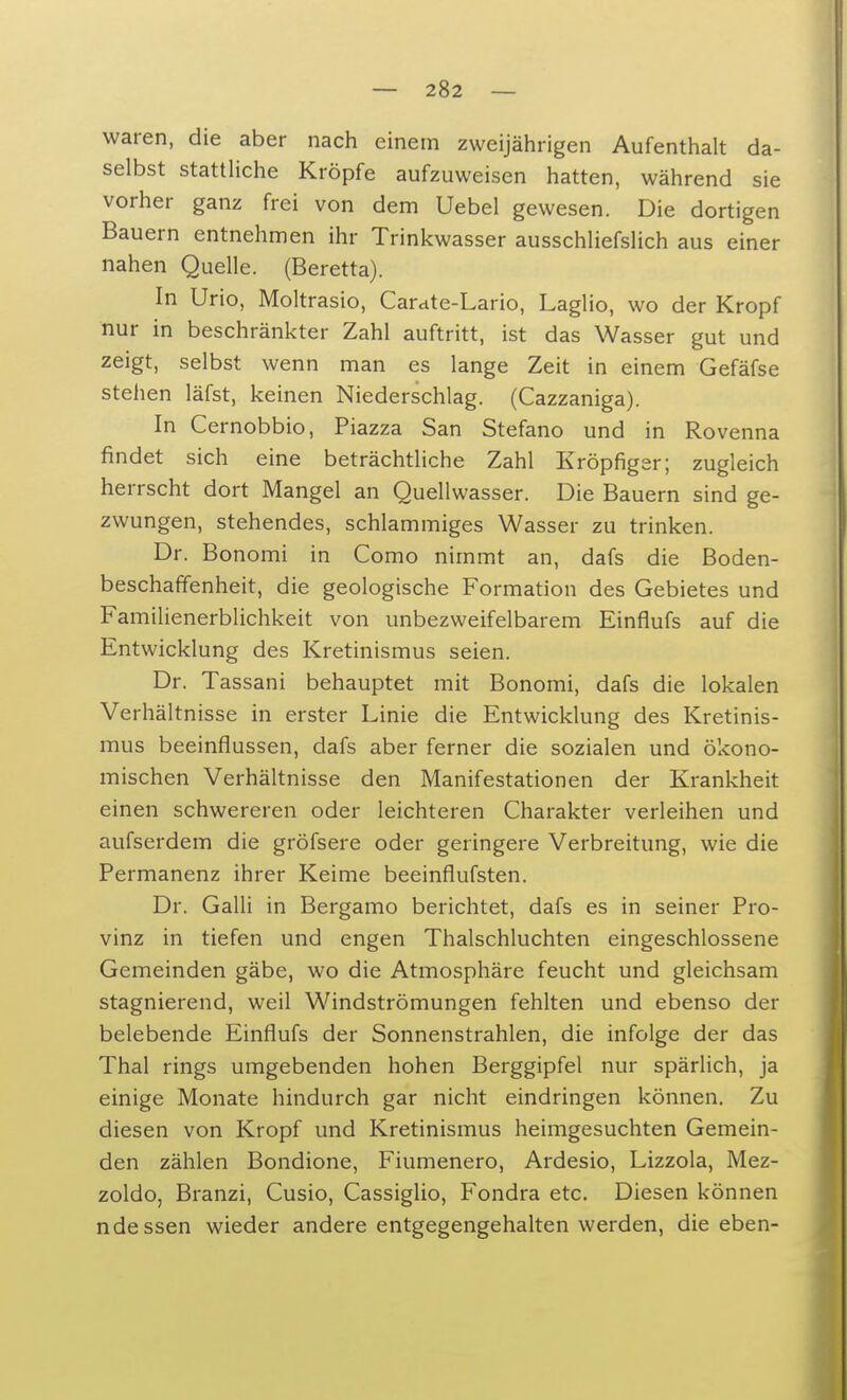waren, die aber nach einem zweijährigen Aufenthalt da- selbst stattliche Kröpfe aufzuweisen hatten, während sie vorher ganz frei von dem Uebel gewesen. Die dortigen Bauern entnehmen ihr Trinkwasser ausschliefslich aus einer nahen Quelle. (Beretta). In Urio, Moltrasio, Cardte-Lario, Laglio, wo der Kropf nur in beschränkter Zahl auftritt, ist das Wasser gut und zeigt, selbst wenn man es lange Zeit in einem Gefäfse stehen läfst, keinen Niederschlag. (Cazzaniga). In Cernobbio, Piazza San Stefano und in Rovenna findet sich eine beträchtliche Zahl Kröpfiger; zugleich herrscht dort Mangel an Quellwasser. Die Bauern sind ge- zwungen, stehendes, schlammiges Wasser zu trinken. Dr. Bonomi in Como nimmt an, dafs die Boden- beschaffenheit, die geologische Formation des Gebietes und Familienerblichkeit von unbezweifelbarem Einflufs auf die Entwicklung des Kretinismus seien. Dr. Tassani behauptet mit Bonomi, dafs die lokalen Verhältnisse in erster Linie die Entwicklung des Kretinis- mus beeinflussen, dafs aber ferner die sozialen und ökono- mischen Verhältnisse den Manifestationen der Krankheit einen schwereren oder leichteren Charakter verleihen und aufserdem die gröfsere oder geringere Verbreitung, wie die Permanenz ihrer Keime beeinflufsten. Dr. Galli in Bergamo berichtet, dafs es in seiner Pro- vinz in tiefen und engen Thalschluchten eingeschlossene Gemeinden gäbe, wo die Atmosphäre feucht und gleichsam stagnierend, weil Windströmungen fehlten und ebenso der belebende Einflufs der Sonnenstrahlen, die infolge der das Thal rings umgebenden hohen Berggipfel nur spärlich, ja einige Monate hindurch gar nicht eindringen können. Zu diesen von Kropf und Kretinismus heimgesuchten Gemein- den zählen Bondione, Fiumenero, Ardesio, Lizzola, Mez- zoldo, Branzi, Cusio, Cassiglio, Fondra etc. Diesen können ndessen wieder andere entgegengehalten werden, die eben-