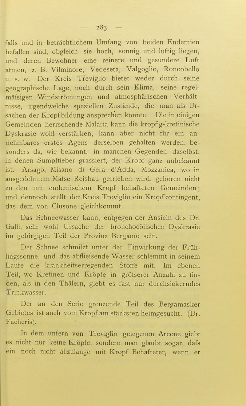 falls und in beträchtlichem Umfang von beiden Endemien befallen sind, obgleich sie hoch, sonnig und luftig liegen, und deren Bewohner eine reinere und gesundere Luft atmen, z. B. Vilminore, Vedeseta, Valgoglio, Roncobello u. s. w. Der Kreis Treviglio bietet weder durch seine geographische Lage, noch durch sein Klima, seine regel- mäfsigen Windströmungen und atmosphärischen Verhält- nisse, irgendwelche speziellen Zustände, die man als Ur- sachen der Kropf bildung ansprechen könnte. Die in einigen Gemeinden herrschende Malaria kann die kropfig-kretinische Dyskrasie wohl verstärken, kann aber nicht für ein an- nehmbares erstes Agens derselben gehalten werden, be- sonders da, wie bekannt, in manchen Gegenden daselbst, in denen Sumpffieber grassiert, der Kropf ganz unbekannt ist. Arsago, Misano di Gera d'Adda, Mozzanica, wo in ausgedehntem Maise Reisbau getrieben wird, gehören nicht zu den mit endemischem Kropf behafteten Gemeinden; und dennoch stellt der Kreis Treviglio ein Kropfkontingent, das dem von Clusone gleichkommt. Das Schneewasser kann, entgegen der Ansicht des Dr. Galli, sehr wohl Ursache der bronchocölischen Dyskrasie im gebirgigen Teil der Provinz Bergamo sein. Der Schnee schmilzt unter der Einwirkung der Früh- lingssonne, und das abfliefsende Wasser schlemmt in seinem Laufe die krankheitserregenden Stoffe mit. Im ebenen Teil, wo Kretinen und Kröpfe in gröfserer Anzahl zu fin- den, als in den Thälern, giebt es fast nur durchsickerndes Trinkwasser. Der an den Serio grenzende Teil des Bergamasker Gebietes ist auch vom Kropf am stärksten heimgesucht. (Dr. Facheris). In dem unfern von Treviglio gelegenen Arcene giebt es nicht nur keine Kröpfe, sondern man glaubt sogar, dafs ein noch nicht allzulange mit Kropf Behafteter, wenn er