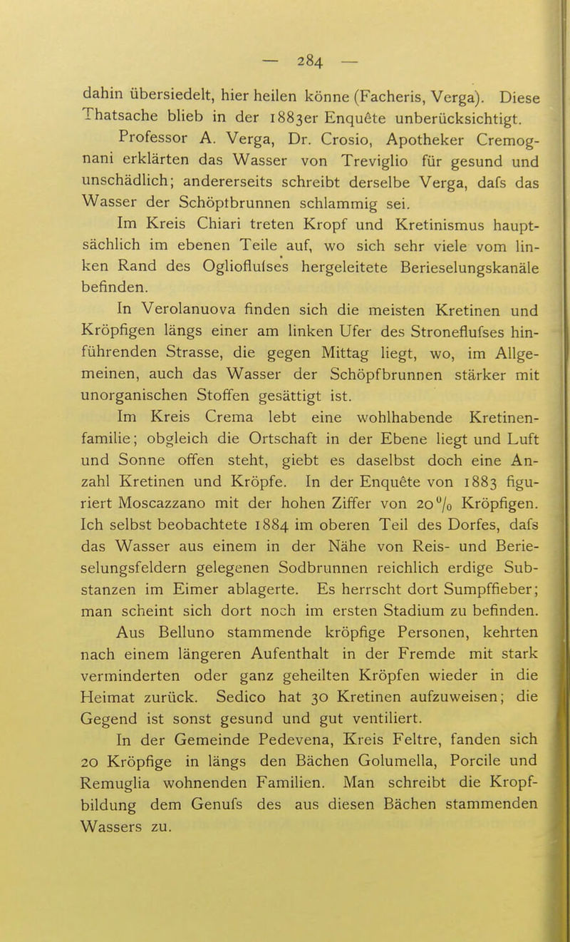 dahin übersiedelt, hier heilen könne (Facheris, Verga). Diese Thatsache blieb in der 1883er Enquete unberücksichtigt. Professor A. Verga, Dr. Crosio, Apotheker Cremog- nani erklärten das Wasser von Treviglio für gesund und unschädlich; andererseits schreibt derselbe Verga, dafs das Wasser der Schöpfbrunnen schlammig sei. Im Kreis Chiari treten Kropf und Kretinismus haupt- sächlich im ebenen Teile auf, wo sich sehr viele vom lin- ken Rand des Oglioflulses hergeleitete Berieselungskanäle befinden. In Verolanuova finden sich die meisten Kretinen und Kröpfigen längs einer am linken Ufer des Stroneflufses hin- führenden Strasse, die gegen Mittag liegt, wo, im Allge- meinen, auch das Wasser der Schöpfbrunnen stärker mit unorganischen Stoffen gesättigt ist. Im Kreis Crema lebt eine wohlhabende Kretinen- familie; obgleich die Ortschaft in der Ebene liegt und Luft und Sonne offen steht, giebt es daselbst doch eine An- zahl Kretinen und Kröpfe. In der Enquete von 1883 figu- riert Moscazzano mit der hohen Ziffer von 20% Kröpfigen. Ich selbst beobachtete 1884 im oberen Teil des Dorfes, dafs das Wasser aus einem in der Nähe von Reis- und Berie- selungsfeldern gelegenen Sodbrunnen reichlich erdige Sub- stanzen im Eimer ablagerte. Es herrscht dort Sumpffieber; man scheint sich dort noch im ersten Stadium zu befinden. Aus Belluno stammende kröpfige Personen, kehrten nach einem längeren Aufenthalt in der Fremde mit stark verminderten oder ganz geheilten Kröpfen wieder in die Heimat zurück. Sedico hat 30 Kretinen aufzuweisen; die Gegend ist sonst gesund und gut ventiliert. In der Gemeinde Pedevena, Kreis Feltre, fanden sich 20 Kröpfige in längs den Bächen Golumella, Porcile und Remuglia wohnenden Familien. Man schreibt die Kropf- bildung dem Genufs des aus diesen Bächen stammenden Wassers zu.