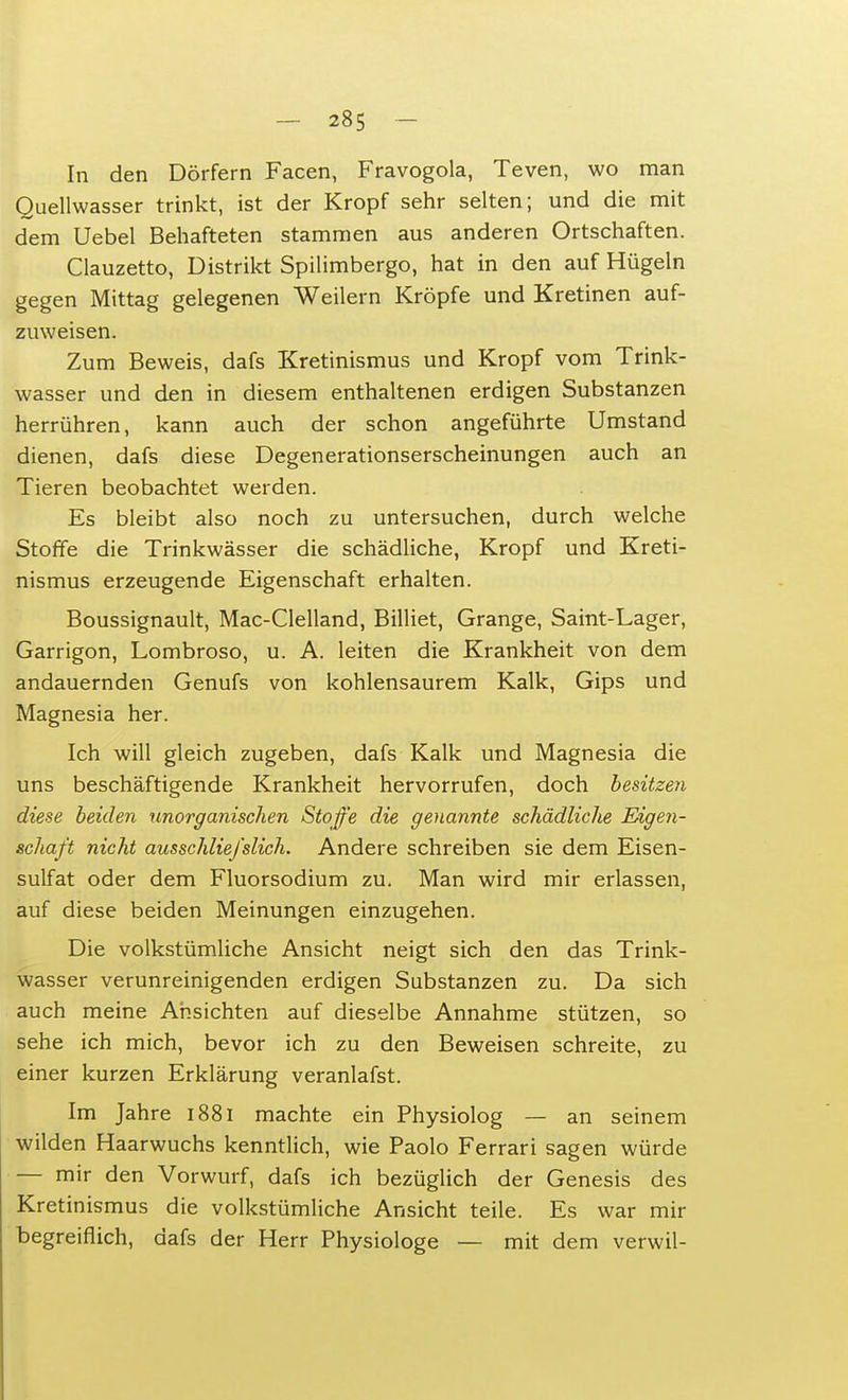 In den Dörfern Facen, Fravogola, Teven, wo man Quellwasser trinkt, ist der Kropf sehr selten; und die mit dem Uebel Behafteten stammen aus anderen Ortschaften. Clauzetto, Distrikt Spilimbergo, hat in den auf Hügeln gegen Mittag gelegenen Weilern Kröpfe und Kretinen auf- zuweisen. Zum Beweis, dafs Kretinismus und Kropf vom Trink- wasser und den in diesem enthaltenen erdigen Substanzen herrühren, kann auch der schon angeführte Umstand dienen, dafs diese Degenerationserscheinungen auch an Tieren beobachtet werden. Es bleibt also noch zu untersuchen, durch welche Stoffe die Trinkwässer die schädliche, Kropf und Kreti- nismus erzeugende Eigenschaft erhalten. Boussignault, Mac-Clelland, Billiet, Grange, Saint-Lager, Garrigon, Lombroso, u. A. leiten die Krankheit von dem andauernden Genufs von kohlensaurem Kalk, Gips und Magnesia her. Ich will gleich zugeben, dafs Kalk und Magnesia die uns beschäftigende Krankheit hervorrufen, doch besitzen diese beiden unorganischen Stoffe die genannte schädliche Eigen- schaft nicht ausschliefslich. Andere schreiben sie dem Eisen- sulfat oder dem Fluorsodium zu. Man wird mir erlassen, auf diese beiden Meinungen einzugehen. Die volkstümliche Ansicht neigt sich den das Trink- wasser verunreinigenden erdigen Substanzen zu. Da sich auch meine Ansichten auf dieselbe Annahme stützen, so sehe ich mich, bevor ich zu den Beweisen schreite, zu einer kurzen Erklärung veranlafst. Im Jahre 1881 machte ein Physiolog — an seinem wilden Haarwuchs kenntlich, wie Paolo Ferrari sagen würde — mir den Vorwurf, dafs ich bezüglich der Genesis des Kretinismus die volkstümliche Ansicht teile. Es war mir begreiflich, dafs der Herr Physiologe — mit dem verwil-