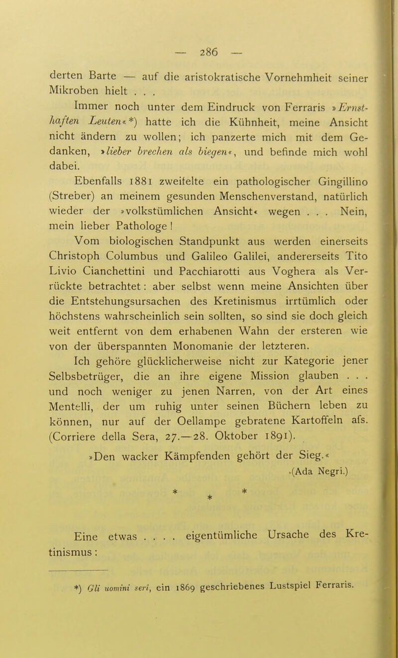 derten Barte — auf die aristokratische Vornehmheit seiner Mikroben hielt . . . Immer noch unter dem Eindruck von Ferraris ^Ernst- haften Leuten**) hatte ich die Kühnheit, meine Ansicht nicht ändern zu wollen; ich panzerte mich mit dem Ge- danken, -»lieber brechen als biegen«, und befinde mich wohl dabei. Ebenfalls 1881 zweifelte ein pathologischer Gingillino (Streber) an meinem gesunden Menschenverstand, natürlich wieder der »volkstümlichen Ansicht« wegen . . . Nein, mein lieber Pathologe ! Vom biologischen Standpunkt aus werden einerseits Christoph Columbus und Galileo Galilei, andererseits Tito Livio Cianchettini und Pacchiarotti aus Voghera als Ver- rückte betrachtet: aber selbst wenn meine Ansichten über die Entstehungsursachen des Kretinismus irrtümlich oder höchstens wahrscheinlich sein sollten, so sind sie doch gleich weit entfernt von dem erhabenen Wahn der ersteren wie von der überspannten Monomanie der letzteren. Ich gehöre glücklicherweise nicht zur Kategorie jener Selbsbetrüger, die an ihre eigene Mission glauben . . . und noch weniger zu jenen Narren, von der Art eines Mentelli, der um ruhig unter seinen Büchern leben zu können, nur auf der Oellampe gebratene Kartoffeln afs. (Corriere della Sera, 27.-28. Oktober 1891). »Den wacker Kämpfenden gehört der Sieg.« .(Ada Negri.) * * * Eine etwas .... eigentümliche Ursache des Kre- tinismus : *) QU uomini seri, ein 1869 geschriebenes Lustspiel Ferraris.