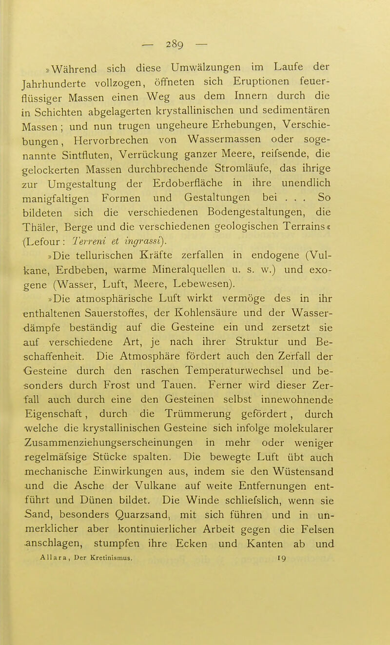 »Während sich diese Umwälzungen im Laufe der Jahrhunderte vollzogen, öffneten sich Eruptionen feuer- flüssiger Massen einen Weg aus dem Innern durch die in Schichten abgelagerten krystallinischen und sedimentären Massen ; und nun trugen ungeheure Erhebungen, Verschie- bungen , Hervorbrechen von Wassermassen oder soge- nannte Sintfluten, Verrückung ganzer Meere, reifsende, die gelockerten Massen durchbrechende Stromläufe, das ihrige zur Umgestaltung der Erdoberfläche in ihre unendlich manigfaltigen Formen und Gestaltungen bei . . . So bildeten sich die verschiedenen Bodengestaltungen, die Thäler, Berge und die verschiedenen geologischen Terrains« (Lefour: Terreni et ingrassi). »Die tellurischen Kräfte zerfallen in endogene (Vul- kane, Erdbeben, warme Mineralquellen u. s. w.) und exo- gene (Wasser, Luft, Meere, Lebewesen). »Die atmosphärische Luft wirkt vermöge des in ihr enthaltenen Sauerstoffes, der Kohlensäure und der Wasser- dämpfe beständig auf die Gesteine ein und zersetzt sie auf verschiedene Art, je nach ihrer Struktur und Be- schaffenheit. Die Atmosphäre fördert auch den Zerfall der Gesteine durch den raschen Temperaturwechsel und be- sonders durch Frost und Tauen. Ferner wird dieser Zer- fall auch durch eine den Gesteinen selbst innewohnende Eigenschaft, durch die Trümmerung gefördert, durch welche die krystallinischen Gesteine sich infolge molekularer Zusammenziehungserscheinungen in mehr oder weniger regelmäfsige Stücke spalten. Die bewegte Luft übt auch mechanische Einwirkungen aus, indem sie den Wüstensand und die Asche der Vulkane auf weite Entfernungen ent- führt und Dünen bildet. Die Winde schliefslich, wenn sie Sand, besonders Quarzsand, mit sich führen und in un- merklicher aber kontinuierlicher Arbeit gegen die Felsen anschlagen, stumpfen ihre Ecken und Kanten ab und AUara, Der Kretinismus. 19