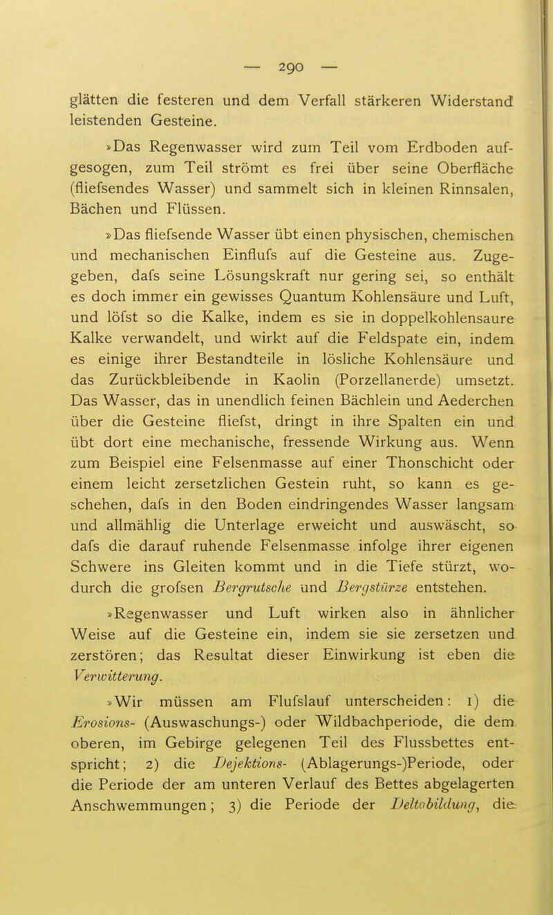 glätten die festeren und dem Verfall stärkeren Widerstand leistenden Gesteine. »Das Regenwasser wird zum Teil vom Erdboden auf- gesogen, zum Teil strömt es frei über seine Oberfläche (fliefsendes Wasser) und sammelt sich in kleinen Rinnsalen, Bächen und Flüssen. »Das fliefsende Wasser übt einen physischen, chemischen und mechanischen Einflufs auf die Gesteine aus. Zuge- geben, dafs seine Lösungskraft nur gering sei, so enthält es doch immer ein gewisses Quantum Kohlensäure und Luft, und löfst so die Kalke, indem es sie in doppelkohlensaure Kalke verwandelt, und wirkt auf die Feldspate ein, indem es einige ihrer Bestandteile in lösliche Kohlensäure und das Zurückbleibende in Kaolin (Porzellanerde) umsetzt. Das Wasser, das in unendlich feinen Bächlein und Aederchen über die Gesteine fliefst, dringt in ihre Spalten ein und übt dort eine mechanische, fressende Wirkung aus. Wenn zum Beispiel eine Felsenmasse auf einer Thonschicht oder einem leicht zersetzlichen Gestein ruht, so kann es ge- schehen, dafs in den Boden eindringendes Wasser langsam und allmählig die Unterlage erweicht und auswäscht, so dafs die darauf ruhende Felsenmasse infolge ihrer eigenen Schwere ins Gleiten kommt und in die Tiefe stürzt, wo- durch die grofsen Bergrutsche und Bergstürze entstehen. »Regenwasser und Luft wirken also in ähnlicher Weise auf die Gesteine ein, indem sie sie zersetzen und zerstören; das Resultat dieser Einwirkung ist eben die Verwitterung. »Wir müssen am Flufslauf unterscheiden: i) die Erosions- (Auswaschungs-) oder Wildbachperiode, die dem oberen, im Gebirge gelegenen Teil des Flussbettes ent- spricht; 2) die Dejektions- (Ablagerungs-)Periode, oder die Periode der am unteren Verlauf des Bettes abgelagerten Anschwemmungen; 3) die Periode der Deltabildung, die: