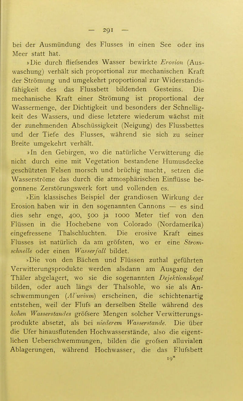 bei der Ausmündung des Flusses in einen See oder ins Meer statt hat. »Die durch fliefsendes Wasser bewirkte Erosion (Aus- waschung) verhält sich proportional zur mechanischen Kraft der Strömung und umgekehrt proportional zur Widerstands- fähigkeit des das Flussbett bildenden Gesteins. Die mechanische Kraft einer Strömung ist proportional der Wassermenge, der Dichtigkeit und besonders der Schnellig- keit des Wassers, und diese letztere wiederum wächst mit der zunehmenden Abschüssigkeit (Neigung) des Flussbettes und der Tiefe des Flusses, während sie sich zu seiner Breite umgekehrt verhält. »In den Gebirgen, wo die natürliche Verwitterung die nicht durch eine mit Vegetation bestandene Humusdecke geschützten Felsen morsch und brüchig macht, setzen die Wasserströme das durch die atmosphärischen Einflüsse be- gonnene Zerstörungswerk fort und vollenden es. »Ein klassisches Beispiel der grandiosen Wirkung der Erosion haben wir in den sogenannten Cannons — es sind dies sehr enge, 400, 500 ja 1000 Meter tief von den Flüssen in die Hochebene von Colorado (Nordamerika) eingefressene Thalschluchten. Die erosive Kraft eines Flusses ist natürlich da am gröfsten, wo er eine Strom- schnelle oder einen Wasserfall bildet. »Die von den Bächen und Flüssen zuthal geführten Verwitterungsprodukte werden alsdann am Ausgang der Thäler abgelagert, wo sie die sogenannten Dejektionskegel bilden, oder auch längs der Thalsohle, wo sie als An- schwemmungen (Al'uvium) erscheinen, die schichtenartig entstehen, weil der Flufs an derselben Stelle während des hohen Wasserstandes gröfsere Mengen solcher Verwitterungs- produkte absetzt, als bei nietlerem Wasserstande. Die über die Ufer hinausflutenden Hochwasserstände, also die eigent- lichen Ueberschwemmungen, bilden die grofsen alluvialen Ablagerungen, während Hochwasser, die das Flufsbett 19*