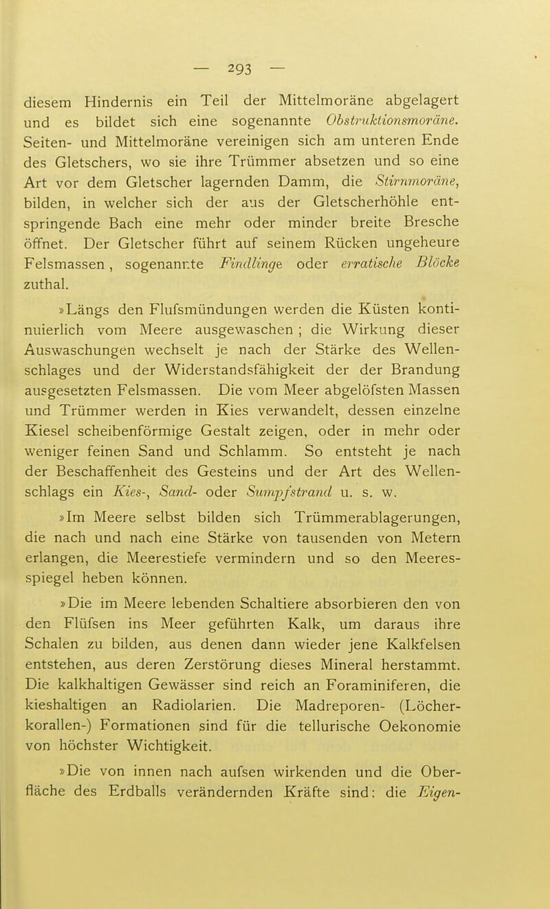 diesem Hindernis ein Teil der Mittelmoräne abgelagert und es bildet sich eine sogenannte Obstruktionsmoräne. Seiten- und Mittelmoräne vereinigen sich am unteren Ende des Gletschers, wo sie ihre Trümmer absetzen und so eine Art vor dem Gletscher lagernden Damm, die Stirnmoräne, bilden, in welcher sich der aus der Gletscherhöhle ent- springende Bach eine mehr oder minder breite Bresche öffnet. Der Gletscher führt auf seinem Rücken ungeheure Felsmassen, sogenannte Findlinge oder erratische Blöcke zuthal. »Längs den Flufsmündungen werden die Küsten konti- nuierlich vom Meere ausgewaschen ; die Wirkung dieser Auswaschungen wechselt je nach der Stärke des Wellen- schlages und der Widerstandsfähigkeit der der Brandung ausgesetzten Felsmassen. Die vom Meer abgelöfsten Massen und Trümmer werden in Kies verwandelt, dessen einzelne Kiesel scheibenförmige Gestalt zeigen, oder in mehr oder weniger feinen Sand und Schlamm. So entsteht je nach der Beschaffenheit des Gesteins und der Art des Wellen- schlags ein Kies-, Sand- oder Sumpfstrand u. s. w. »Im Meere selbst bilden sich Trümmerablagerungen, die nach und nach eine Stärke von tausenden von Metern erlangen, die Meerestiefe vermindern und so den Meeres- spiegel heben können. »Die im Meere lebenden Schaltiere absorbieren den von den Flüfsen ins Meer geführten Kalk, um daraus ihre Schalen zu bilden, aus denen dann wieder jene Kalkfelsen entstehen, aus deren Zerstörung dieses Mineral herstammt. Die kalkhaltigen Gewässer sind reich an Foraminiferen, die kieshaltigen an Radiolarien. Die Madreporen- (Löcher- korallen-) Formationen sind für die tellurische Oekonomie von höchster Wichtigkeit. »Die von innen nach aufsen wirkenden und die Ober- fläche des Erdballs verändernden Kräfte sind: die Eigen-