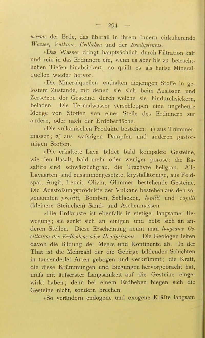 wärme der Erde, das überall in ihrem Innern cirkulierende Wasser, Vulkane, Erdbeben und der Bradysismus. 2-Das Wasser dringt hauptsächlich durch Filtration kalt und rein in das Erdinnere ein, wenn es aber bis zu beträcht- lichen Tiefen hinabsickert, so quillt es als heifse Mineral- quellen wieder hervor. »Die Mineralquellen enthalten diejenigen Stoffe in ge- löstem Zustande, mit denen sie sich beim Auslösen und Zersetzen der Gesteine, durch welche sie hindurchsickern, beladen. Die Termalwässer verschleppen eine ungeheure Menge von Stoffen von einer Stelle des Erdinnern zur andern, oder nach der Erdoberfläche. »Die vulkanischen Produkte bestehen: i) aus Trümmer- massen; 2) aus wäfsrigen Dämpfen und anderen gasför- migen Stoffen. »Die erkaltete Lava bildet bald kompakte Gesteine, wie den Basalt, bald mehr oder weniger poröse: die Ba- saltite sind schwärzlichgrau, die Trachyte hellgrau. Alle Lavaarten sind zusammengesetzte, krystallkörnige, aus Feld- spat, Augit, Leucit, Olivin, Glimmer bestehende Gesteine. Die Ausstofsungsprodukte der Vulkane bestehen aus den so- genannten proietti, Bomben, Schlacken, lapilli und rapilli (kleinere Steinchen) Sand- und Aschenmassen. »Die Erdkruste ist ebenfalls in stetiger langsamer Be- wegung ; sie senkt sich an einigen und hebt sich an an- deren Stellen. Diese Erscheinung nennt man langsame Os- cillation des Erdbodens oder Bradysismus. Die Geologen leiten davon die Bildung der Meere und Kontinente ab. In der That ist die Mehrzahl der die Gebirge bildenden Schichten in tausenderlei Arten gebogen und verkrümmt; die Kraft, die diese Krümmungen und Biegungen hervorgebracht hat, mufs mit äufserster Langsamkeit auf die Gesteine einge- wirkt haben; denn bei einem Erdbeben biegen sich die Gesteine nicht, sondern brechen. »So verändern endogene und exogene Kräfte langsam