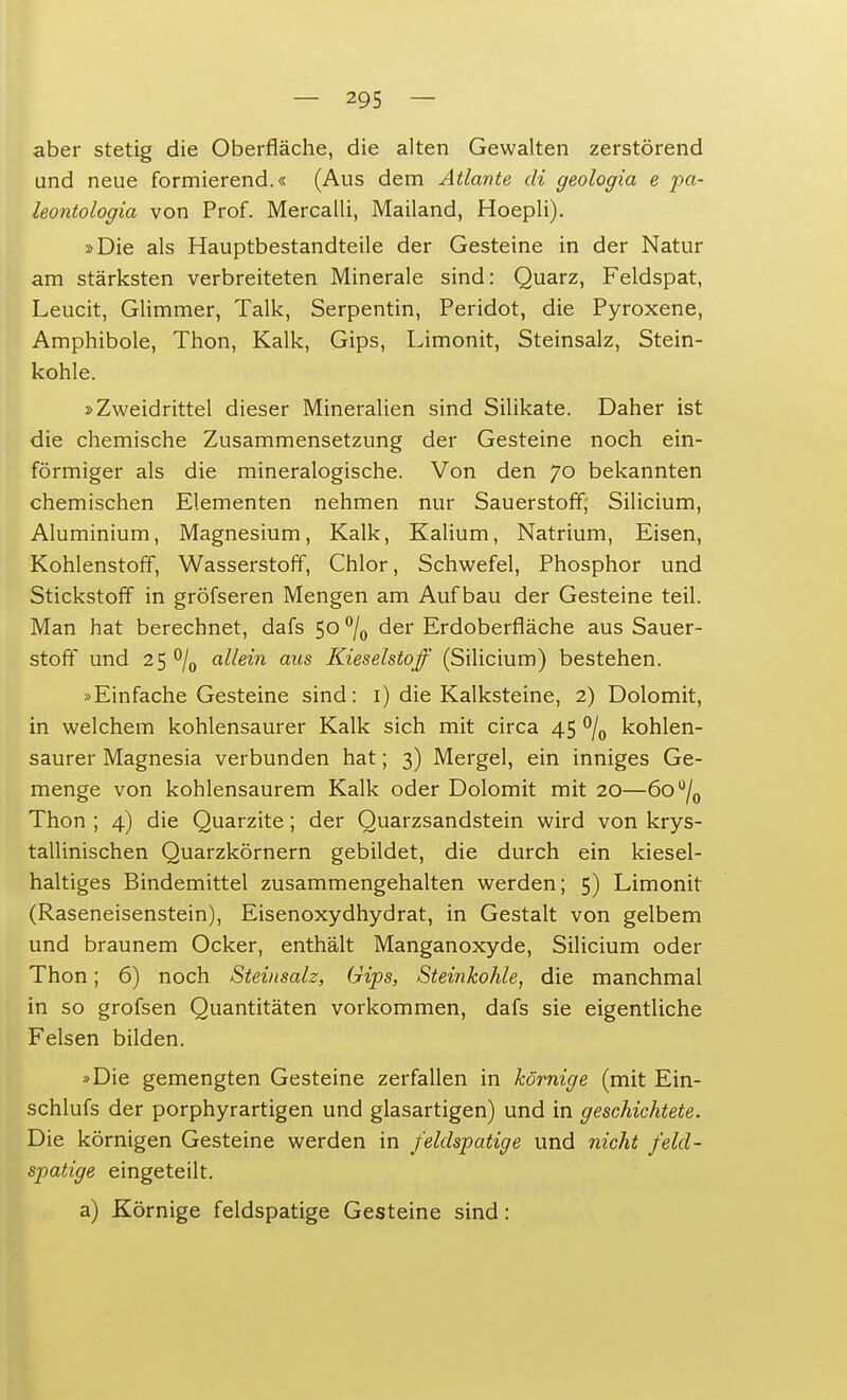 aber stetig die Oberfläche, die alten Gewalten zerstörend und neue formierend.« (Aus dem Atlante di geologia e pa- leontologia von Prof. Mercalli, Mailand, Hoepli). »Die als Hauptbestandteile der Gesteine in der Natur am stärksten verbreiteten Minerale sind: Quarz, Feldspat, Leucit, Glimmer, Talk, Serpentin, Peridot, die Pyroxene, Amphibole, Thon, Kalk, Gips, Limonit, Steinsalz, Stein- kohle. »Zweidrittel dieser Mineralien sind Silikate. Daher ist die chemische Zusammensetzung der Gesteine noch ein- förmiger als die mineralogische. Von den 70 bekannten chemischen Elementen nehmen nur Sauerstoff, Silicium, Aluminium, Magnesium, Kalk, Kalium, Natrium, Eisen, Kohlenstoff, Wasserstoff, Chlor, Schwefel, Phosphor und Stickstoff in gröfseren Mengen am Aufbau der Gesteine teil. Man hat berechnet, dafs 50 °/0 der Erdoberfläche aus Sauer- stoff und 25 °/0 allein aus Kieselstoff (Silicium) bestehen. »Einfache Gesteine sind: 1) die Kalksteine, 2) Dolomit, in welchem kohlensaurer Kalk sich mit circa 45 °/0 kohlen- saurer Magnesia verbunden hat; 3) Mergel, ein inniges Ge- menge von kohlensaurem Kalk oder Dolomit mit 20—6o°/0 Thon ; 4) die Quarzite; der Quarzsandstein wird von krys- tallinischen Quarzkörnern gebildet, die durch ein kiesel- haltiges Bindemittel zusammengehalten werden; 5) Limonit (Raseneisenstein), Eisenoxydhydrat, in Gestalt von gelbem und braunem Ocker, enthält Manganoxyde, Silicium oder Thon; 6) noch Steinsalz, Gips, Steinkohle, die manchmal in so grofsen Quantitäten vorkommen, dafs sie eigentliche Felsen bilden. »Die gemengten Gesteine zerfallen in körnige (mit Ein- schlufs der porphyrartigen und glasartigen) und in geschichtete. Die körnigen Gesteine werden in feldspatige und nicht feld- spatige eingeteilt. a) Körnige feldspatige Gesteine sind: