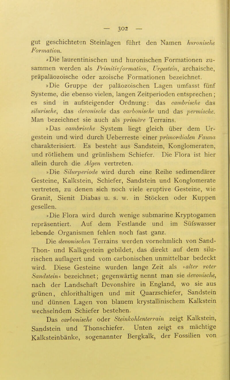 gut geschichteten Steinlagen führt den Namen hironische Formation. *Die laurentinischen und huronischen Formationen zu- sammen werden als Primitivformation, Urgestein, archaische, präpaläozoische oder azoische Formationen bezeichnet. »Die Gruppe der paläozoischen Lagen umfasst fünf Systeme, die ebenso vielen, langen Zeitperioden entsprechen ; es sind in aufsteigender Ordnung: das cambrische das silurische, das devonische das carbonische und das permische. Man bezeichnet sie auch als primäre Terrains. »Das cambrische System liegt gleich über dem Ur- gestein und wird durch Ueberreste einer primordialen Faxina charakterisiert. Es besteht aus Sandstein, Konglomeraten, und rötlichem und grünlishem Schiefer. Die Flora ist hier allein durch die Algen vertreten. »Die Silurperiode wird durch eine Reihe sedimendärer Gesteine, Kalkstein, Schiefer, Sandstein und Konglomerate vertreten, zu denen sich noch viele eruptive Gesteine, wie Granit, Sienit Diabas u. s. w. in Stöcken oder Kuppen gesellen. »Die Flora wird durch wenige submarine Kryptogamen repräsentiert. Auf dem Festlande und im Süfswasser lebende Organismen fehlen noch fast ganz. Die devonischen Terrains werden vornehmlich von Sand- Thon- und Kalkgestein gebildet, das direkt auf dem silu- rischen auflagert und vom carbonischen unmittelbar bedeckt wird. Diese Gesteine wurden lange Zeit als »alter roter Sandstein« bezeichnet; gegenwärtig nennt man sie devonische, nach der Landschaft Devonshire in England, wo sie aus grünen, chlorithaltigen und mit Quarzschiefer, Sandstein und dünnen Lagen von blauem krystallinischem Kalkstein wechselndem Schiefer bestehen. Das carbonische oder Steinkohlenterrain zeigt Kalkstein, Sandstein und Thonschiefer. Unten zeigt es mächtige Kalksteinbänke, sogenannter Bergkalk, der Fossilien von