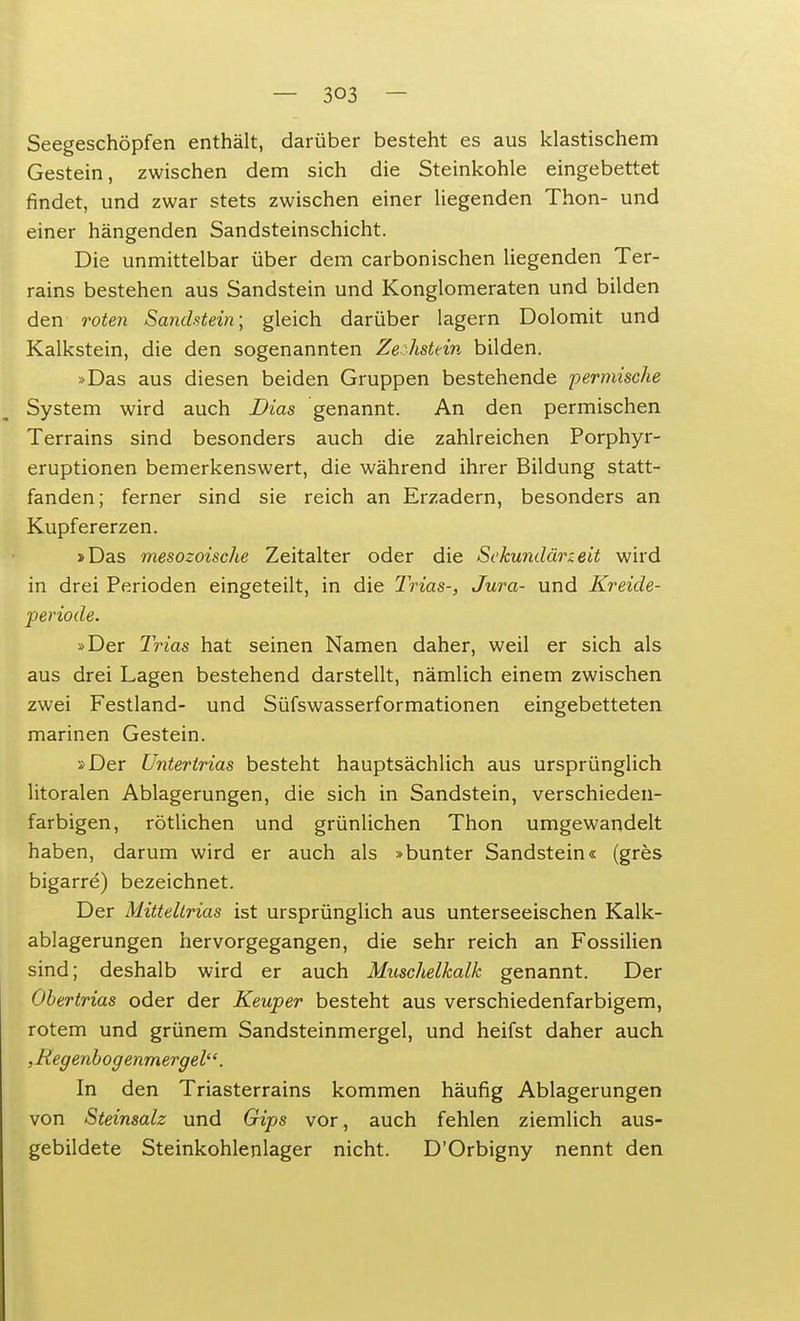 Seegeschöpfen enthält, darüber besteht es aus klastischem Gestein, zwischen dem sich die Steinkohle eingebettet findet, und zwar stets zwischen einer liegenden Thon- und einer hängenden Sandsteinschicht. Die unmittelbar über dem carbonischen liegenden Ter- rains bestehen aus Sandstein und Konglomeraten und bilden den roten Sandstein] gleich darüber lagern Dolomit und Kalkstein, die den sogenannten Zechstein bilden. »Das aus diesen beiden Gruppen bestehende permische System wird auch Dias genannt. An den permischen Terrains sind besonders auch die zahlreichen Porphyr- eruptionen bemerkenswert, die während ihrer Bildung statt- fanden; ferner sind sie reich an Erzadern, besonders an Kupfererzen. >Das mesozoische Zeitalter oder die Sekundärzeit wird in drei Perioden eingeteilt, in die Trias-, Jura- und Kreide- periode. »Der Trias hat seinen Namen daher, weil er sich als aus drei Lagen bestehend darstellt, nämlich einem zwischen zwei Festland- und Süfswasserformationen eingebetteten marinen Gestein. 2 Der Untertrias besteht hauptsächlich aus ursprünglich litoralen Ablagerungen, die sich in Sandstein, verschieden- farbigen, rötlichen und grünlichen Thon umgewandelt haben, darum wird er auch als »bunter Sandstein« (gres bigarre) bezeichnet. Der Mitteltrias ist ursprünglich aus unterseeischen Kalk- ablagerungen hervorgegangen, die sehr reich an Fossilien sind; deshalb wird er auch Muschelkalk genannt. Der Obertrias oder der Keuper besteht aus verschiedenfarbigem, rotem und grünem Sandsteinmergel, und heifst daher auch , Regenbogenmergel. In den Triasterrains kommen häufig Ablagerungen von Steinsalz und Gips vor, auch fehlen ziemlich aus- gebildete Steinkohlenlager nicht. D'Orbigny nennt den