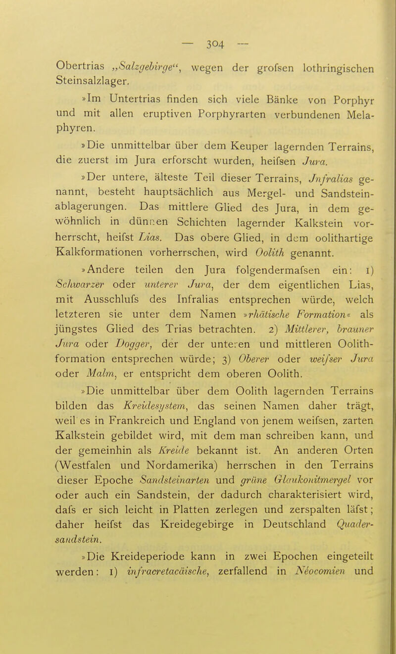 Obertrias „Salzgebirge, wegen der grofsen lothringischen Steinsalzlager. »Im Untertrias finden sich viele Bänke von Porphyr und mit allen eruptiven Porphyrarten verbundenen Mela- phyren. »Die unmittelbar über dem Keuper lagernden Terrains, die zuerst im Jura erforscht wurden, heifsen Jura. »Der untere, älteste Teil dieser Terrains, Jnfralias ge- nannt, besteht hauptsächlich aus Mergel- und Sandstein- ablagerungen. Das mittlere Glied des Jura, in dem ge- wöhnlich in dünnen Schichten lagernder Kalkstein vor- herrscht, heifst Lias. Das obere Glied, in dem oolithartige Kalkformationen vorherrschen, wird Oolith genannt. »Andere teilen den Jura folgendermafsen ein: i) Schwarzer oder unterer Jura, der dem eigentlichen Lias, mit Ausschlufs des Infralias entsprechen würde, welch letzteren sie unter dem Namen »rhettische Formation« als jüngstes Glied des Trias betrachten. 2) Mittlerer, brauner Jura oder Dogger, der der unteren und mittleren Oolith- formation entsprechen würde; 3) Oberer oder weifser Jura oder Malm, er entspricht dem oberen Oolith. »Die unmittelbar über dem Oolith lagernden Terrains bilden das Kreidest/stein, das seinen Namen daher trägt, weil es in Frankreich und England von jenem weifsen, zarten Kalkstein gebildet wird, mit dem man schreiben kann, und der gemeinhin als Kreide bekannt ist. An anderen Orten (Westfalen und Nordamerika) herrschen in den Terrains dieser Epoche Sandsteinarten und grüne Glaukoiiitmergel vor oder auch ein Sandstein, der dadurch charakterisiert wird, dafs er sich leicht in Platten zerlegen und zerspalten läfst; daher heifst das Kreidegebirge in Deutschland Quader- sandstein. »Die Kreideperiode kann in zwei Epochen eingeteilt werden: 1) infracretaeäische, zerfallend in NSocomien und