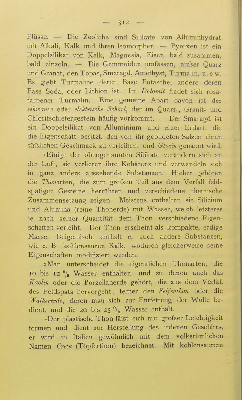 Flüsse. — Die Zeolithe sind Silikate von Alluminhydrat mit Alkali, Kalk und ihren Isomorphen. — Pyroxen ist ein Doppelsilikat von Kalk, Magnesia, Eisen, bald zusammen, bald einzeln. — Die Gemmoiden umfassen, aufser Quarz und Granat, den Topas, Smaragd, Amethyst, Turmalin, u. s w. Es giebt Turmaline deren Base Potasche, andere deren Base Soda, oder Lithion ist. Im Dolomit findet sich rosa- farbener Turmalin. Eine gemeine Abart davon ist der schivarze oder elektrische Schörl, der im Quarz-, Granit- und Chloritschiefergestein häufig vorkommt. — Der Smaragd ist ein Doppelsilikat von Alluminium und einer Erdart, die die Eigenschaft besitzt, den von ihr gebildeten Salzen einen süfslichen Geschmack zu verleihen, und Glycin genannt wird. »Einige der obengenannten Silikate verändern sich an der Luft, sie verlieren ihre Kohärenz und verwandeln sich in ganz anders aussehende Substanzen. Hieher gehören die 77«onarten, die zum grofsen Teil aus dem Verfall feld- spatiger Gesteine herrühren und verschiedene chemische Zusammensetzung zeigen. Meistens enthalten sie Silicium und Alumina (reine Thonerde) mit Wasser, welch letzteres je nach seiner Quantität dem Thon verschiedene Eigen- schaften verleiht. Der Thon erscheint als kompakte, erdige Masse. Beigemischt enthält er auch andere Substanzen, wie z. B. kohlensauren Kalk, wodurch gleicherweise seine Eigenschaften modifiziert werden. »Man unterscheidet die eigentlichen Thonarten, die 10 bis 12 °/o Wasser enthalten, und zu denen auch das Kaolin oder die Porzellanerde gehört, die aus dem Verfall des Feldspats hervorgeht; ferner den Seifenthon oder die Walkererde, deren man sich zur Entfettung der Wolle be- dient, und die 20 bis 25 °/0 Wasser enthält. »Der plastische Thon läfst sich mit grofser Leichtigkeit formen und dient zur Herstellung des irdenen Geschirrs, er wird in Italien gewöhnlich mit dem volkstümlichen Namen Creta (Töpferthon) bezeichnet. Mit kohlensaurem