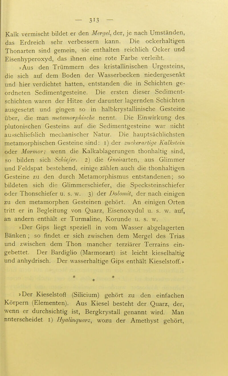 — 3^3 — Kalk vermischt bildet er den Mergel, der, je nach Umständen, das Erdreich sehr verbessern kann. Die ockerhaltigen Thonarten sind gemein, sie enthalten reichlich Ocker und Eisenhyperoxyd, das ihnen eine rote Farbe verleiht. »Aus den Trümmern des kristallinischen Urgesteins, die sich auf dem Boden der Wasserbecken niedergesenkt und hier verdichtet hatten, entstanden die in Schichten ge- ordneten Sedimentgesteine. Die ersten dieser Sediment- schichten waren der Hitze der darunter lagernden Schichten ausgesetzt und gingen so in halbkrystallinische Gesteine über, die man metamorphische nennt. Die Einwirkung des plutonischen Gesteins auf die Sedimentgesteine war nicht ausschliefslich mechanischer Natur. Die hauptsächlichsten metamorphischen Gesteine sind: i) der zuckerartige Kalkstein oder Marmor; wenn die Kalkablagerungen thonhaltig sind, so bilden sich Schiefer. 2) die Gneisarten, aus Glimmer und Feldspat bestehend, einige zählen auch die thonhaltigen Gesteine zu den durch Metamorphismus entstandenen; so bildeten sich die Glimmerschiefer, die Specksteinschiefer oder Thonschiefer u. s. w. 3) der Dolomit, der nach einigen zu den metamorphen Gesteinen gehört. An einigen Orten tritt er in Begleitung von Quarz, Eisenoxydul u. s. w. auf, an andern enthält er Turmaline, Korunde u. s. w. »Der Gips liegt speziell in vom Wasser abgelagerten Bänken ; so findet er sich zwischen dem Mergel des Trias und zwischen dem Thon mancher terziärer Terrains ein- gebettet. Der Bardiglio (Marmorart) ist leicht kieselhaltig und anhydrisch. Der wasserhaltige Gips enthält Kieselstoff.» * * * »Der Kieselstoff (Silicium) gehört zu den einfachen Körpern (Elementen). Aus Kiesel besteht der Quarz, der, wenn er durchsichtig ist, Bergkrystall genannt wird. Man nnterscheidet I) Hyalinquarz, wozu der Amethyst gehört,