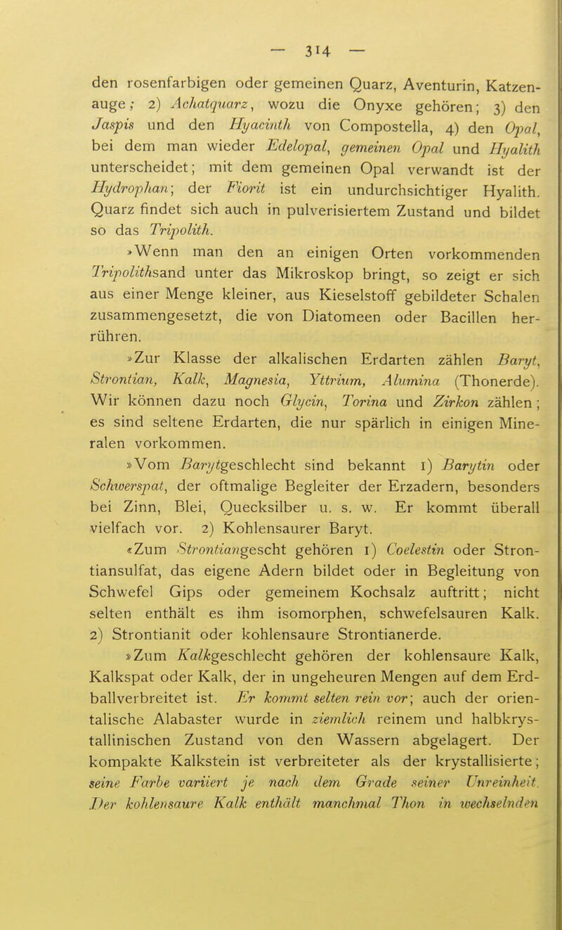 den rosenfarbigen oder gemeinen Quarz, Aventurin, Katzen- auge ; 2) Achatquarz, wozu die Onyxe gehören; 3) den Jaspis und den Hyacinth von Compostella, 4) den Opal, bei dem man wieder Edelopal, gemeinen Opal und ttyalith unterscheidet; mit dem gemeinen Opal verwandt ist der Hydrophan; der Fiorit ist ein undurchsichtiger Hyalith. Quarz findet sich auch in pulverisiertem Zustand und bildet so das Tripolith. »Wenn man den an einigen Orten vorkommenden Tripoliths^nd unter das Mikroskop bringt, so zeigt er sich aus einer Menge kleiner, aus Kieselstoff gebildeter Schalen zusammengesetzt, die von Diatomeen oder Bacillen her- rühren. »Zur Klasse der alkalischen Erdarten zählen Baryt, Strontian, Kalk, Magnesia, Yttrium, Alumina (Thonerde). Wir können dazu noch Glycin, Torina und Zirkon zählen; es sind seltene Erdarten, die nur spärlich in einigen Mine- ralen vorkommen. »Vom 7?aryigeschlecht sind bekannt 1) Barytin oder Schwerspat, der oftmalige Begleiter der Erzadern, besonders bei Zinn, Blei, Quecksilber u. s. w. Er kommt überall vielfach vor. 2) Kohlensaurer Baryt. «Zum Strontia?igescht gehören 1) Coelestin oder Stron- tiansulfat, das eigene Adern bildet oder in Begleitung von Schwefel Gips oder gemeinem Kochsalz auftritt; nicht selten enthält es ihm isomorphen, schwefelsauren Kalk. 2) Strontianit oder kohlensaure Strontianerde. »Zum isTa/^geschlecht gehören der kohlensaure Kalk, Kalkspat oder Kalk, der in ungeheuren Mengen auf dem Erd- ballverbreitet ist. Er kommt selten rein vor; auch der orien- talische Alabaster wurde in ziemlich reinem und halbkrys- tallinischen Zustand von den Wassern abgelagert. Der kompakte Kalkstein ist verbreiteter als der krystallisierte; seine Farbe variiert je nach dem Grade seiner Uhrevtoheit. Der kohlensaure Kalk enthält manchmal Thon in wechselnden