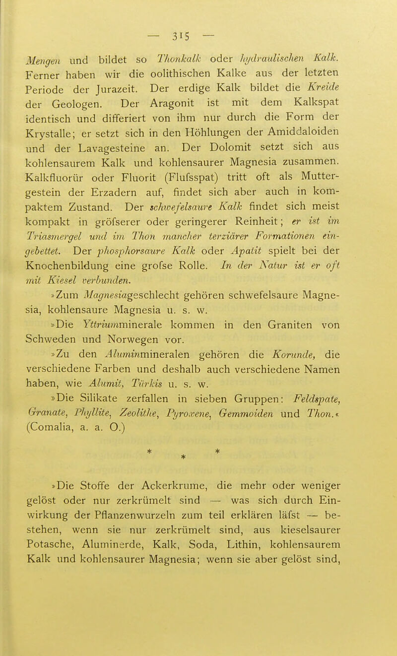 Mengen und bildet so Thonkalk oder hydraulischen Kalk. Ferner haben wir die oolithischen Kalke aus der letzten Periode der Jurazeit. Der erdige Kalk bildet die Kreide der Geologen. Der Aragonit ist mit dem Kalkspat identisch und differiert von ihm nur durch die Form der Krystalle; er setzt sich in den Höhlungen der Amiddaloiden und der Lavagesteine an. Der Dolomit setzt sich aus kohlensaurem Kalk und kohlensaurer Magnesia zusammen. Kalkfluorür oder Fluorit (Flufsspat) tritt oft als Mutter- gestein der Erzadern auf, findet sich aber auch in kom- paktem Zustand. Der schicefelsaure Kalk findet sich meist kompakt in gröfserer oder geringerer Reinheit; er ist im Triasmergel und im Thon mancher terziärer Formationen ein- gebettet. Der phosphorsaure Kalk oder Apatit spielt bei der Knochenbildung eine grofse Rolle. In der Natur ist er oft mit Kiesel verbunden. »Zum Magnesiagsschlecht gehören schwefelsaure Magne- sia, kohlensaure Magnesia u. s. w. »Die Yttrmmmmerale kommen in den Graniten von Schweden und Norwegen vor. »Zu den Aluminmineralen gehören die Korunde, die verschiedene Farben und deshalb auch verschiedene Namen haben, wie Alumit, Türkis u. s. w. »Die Silikate zerfallen in sieben Gruppen: Feldspate, Granate, Phyllite, Zeolithe, Pyro.vene, Gemmoiden und Thon.*. (Comalia, a. a. O.) * »Die Stoffe der Ackerkrume, die mehr oder weniger gelöst oder nur zerkrümelt sind — was sich durch Ein- wirkung der Pflanzenwurzeln zum teil erklären läfst — be- stehen, wenn sie nur zerkrümelt sind, aus kieselsaurer Potasche, Aluminerde, Kalk, Soda, Lithin, kohlensaurem Kalk und kohlensaurer Magnesia; wenn sie aber gelöst sind,