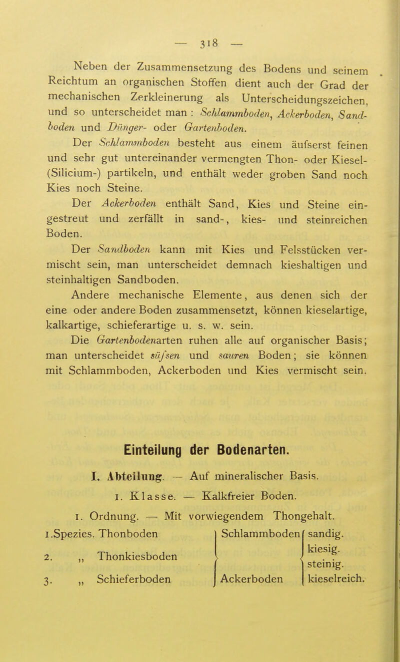 Neben der Zusammensetzung des Bodens und seinem Reichtum an organischen Stoffen dient auch der Grad der mechanischen Zerkleinerung als Unterscheidungszeichen, und so unterscheidet man : Schlammboden, Ackerboden, Sand- boden und Dünger- oder Gartenboden. Der Schlammboden besteht aus einem äufserst feinen und sehr gut untereinander vermengten Thon- oder Kiesel- (Silicium-) partikeln, und enthält weder groben Sand noch Kies noch Steine. Der Ackerboden enthält Sand, Kies und Steine ein- gestreut und zerfällt in sand-, kies- und steinreichen Boden. Der Sandboden kann mit Kies und Felsstücken ver- mischt sein, man unterscheidet demnach kieshaltigen und steinhaltigen Sandboden. Andere mechanische Elemente, aus denen sich der eine oder andere Boden zusammensetzt, können kieselartige, kalkartige, schieferartige u. s. w. sein. Die Gartenbodenarten ruhen alle auf organischer Basis; man unterscheidet süfsen und sauren Boden; sie können mit Schlammboden, Ackerboden und Kies vermischt sein. Einteilung der Bodenarten. I. Abteilung. — Auf mineralischer Basis, i. Klasse. — Kalkfreier Boden, i. Ordnung. — Mit vorwiegendem Thongehalt. I.Spezies. Thonboden 2. ,, Thonkiesboden 7.. „ Schieferboden Schlammboden Ackerboden sandig, kiesig, steinig, kieselreich.