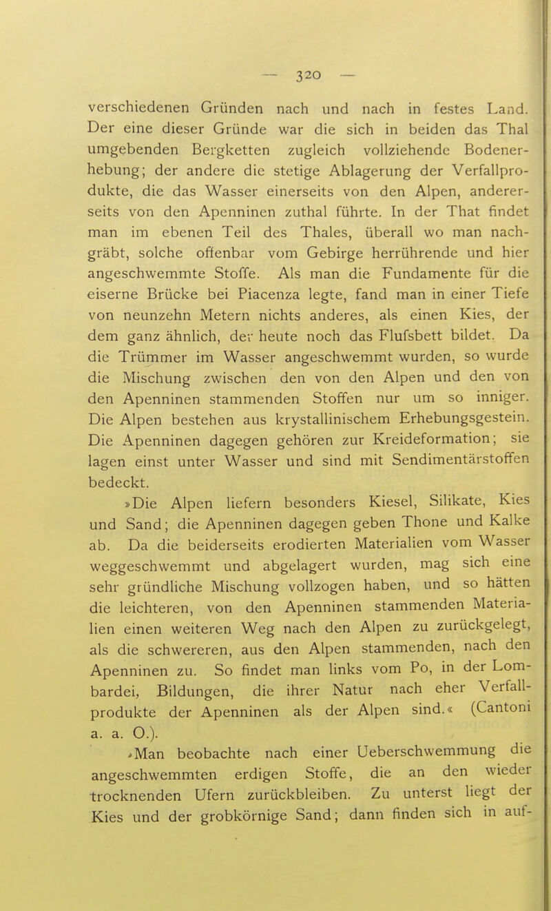 verschiedenen Gründen nach und nach in festes Land. Der eine dieser Gründe war die sich in beiden das Thal umgebenden Bergketten zugleich vollziehende Bodener- hebung; der andere die stetige Ablagerung der Verfallpro- dukte, die das Wasser einerseits von den Alpen, anderer- seits von den Apenninen zuthal führte. In der That findet man im ebenen Teil des Thaies, überall wo man nach- gräbt, solche offenbar vom Gebirge herrührende und hier angeschwemmte Stoffe. Als man die Fundamente für die eiserne Brücke bei Piacenza legte, fand man in einer Tiefe von neunzehn Metern nichts anderes, als einen Kies, der dem ganz ähnlich, der heute noch das Flufsbett bildet. Da die Trümmer im Wasser angeschwemmt wurden, so wurde die Mischung zwischen den von den Alpen und den von den Apenninen stammenden Stoffen nur um so inniger. Die Alpen bestehen aus krystallinischem Erhebungsgestein. Die Apenninen dagegen gehören zur Kreideformation; sie lagen einst unter Wasser und sind mit Sendimentärstoffen bedeckt. »Die Alpen liefern besonders Kiesel, Silikate, Kies und Sand; die Apenninen dagegen geben Thone und Kalke ab. Da die beiderseits erodierten Materialien vom Wasser weggeschwemmt und abgelagert wurden, mag sich eine sehr gründliche Mischung vollzogen haben, und so hätten die leichteren, von den Apenninen stammenden Materia- lien einen weiteren Weg nach den Alpen zu zurückgelegt, als die schwereren, aus den Alpen stammenden, nach den Apenninen zu. So findet man links vom Po, in der Lom- bardei, Bildungen, die ihrer Natur nach eher Verfall- produkte der Apenninen als der Alpen sind.« (Cantoni a. a. O.). *Man beobachte nach einer Ueberschwemmung die angeschwemmten erdigen Stoffe, die an den wieder trocknenden Ufern zurückbleiben. Zu unterst liegt der Kies und der grobkörnige Sand; dann finden sich in auf-