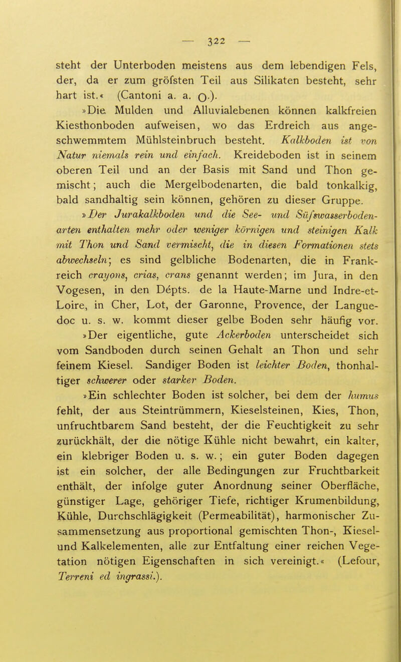 steht der Unterboden meistens aus dem lebendigen Fels, der, da er zum gröfsten Teil aus Silikaten besteht, sehr hart ist.« (Cantoni a. a. q.). »Die Mulden und Alluvialebenen können kalkfreien Kiesthonboden aufweisen, wo das Erdreich aus ange- schwemmtem Mühlsteinbruch besteht. Kalkboden ist von Natur niemals rein und einfach. Kreideboden ist in seinem oberen Teil und an der Basis mit Sand und Thon ge- mischt ; auch die Mergelbodenarten, die bald tonkalkig, bald sandhaltig sein können, gehören zu dieser Gruppe. ■»Der Jurakalkboden und die See- und Süfswasserboden- arten enthalten mehr oder weniger kömigen und steinigen Kalk mit Thon und Sand vermischt, die in diesen Formationen stets abwechseln) es sind gelbliche Bodenarten, die in Frank- reich crayons, crias, crans genannt werden; im Jura, in den Vogesen, in den Depts. de la Haute-Marne und Indre-et- Loire, in Cher, Lot, der Garonne, Provence, der Langue- doc u. s. w. kommt dieser gelbe Boden sehr häufig vor. »Der eigentliche, gute Ackerboden unterscheidet sich vom Sandboden durch seinen Gehalt an Thon und sehr feinem Kiesel. Sandiger Boden ist leichter Boden, thonhal- tiger schwerer oder starker Boden. »Ein schlechter Boden ist solcher, bei dem der humus fehlt, der aus Steintrümmern, Kieselsteinen, Kies, Thon, unfruchtbarem Sand besteht, der die Feuchtigkeit zu sehr zurückhält, der die nötige Kühle nicht bewahrt, ein kalter, ein klebriger Boden u. s. w.; ein guter Boden dagegen ist ein solcher, der alle Bedingungen zur Fruchtbarkeit enthält, der infolge guter Anordnung seiner Oberfläche, günstiger Lage, gehöriger Tiefe, richtiger Krumenbildung, Kühle, Durchschlägigkeit (Permeabilität), harmonischer Zu- sammensetzung aus proportional gemischten Thon-, Kiesel- und Kalkelementen, alle zur Entfaltung einer reichen Vege- tation nötigen Eigenschaften in sich vereinigt.« (Lefour, Terreni ed ingrassi.).