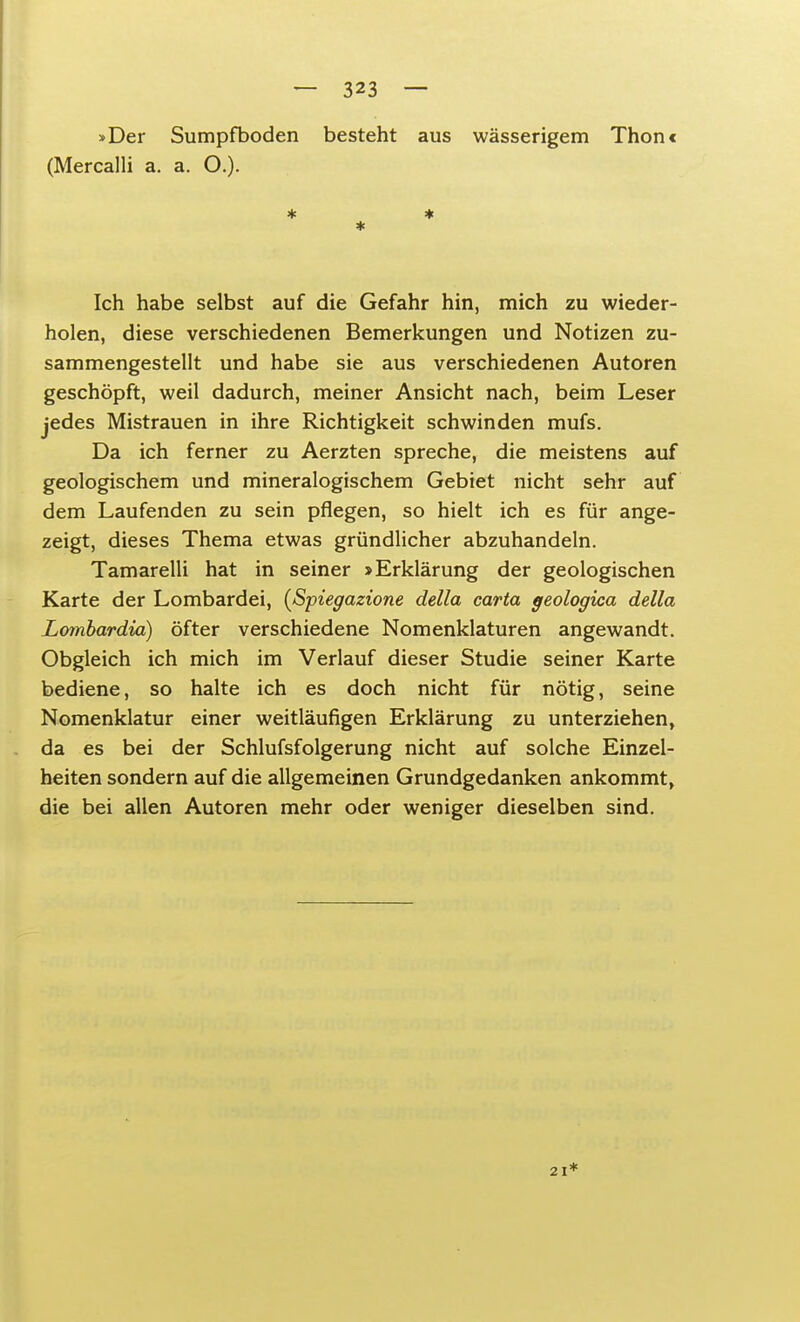 »Der Sumpfboden besteht aus wässerigem Thonc (Mercalli a. a. O.). * * * Ich habe selbst auf die Gefahr hin, mich zu wieder- holen, diese verschiedenen Bemerkungen und Notizen zu- sammengestellt und habe sie aus verschiedenen Autoren geschöpft, weil dadurch, meiner Ansicht nach, beim Leser jedes Mistrauen in ihre Richtigkeit schwinden mufs. Da ich ferner zu Aerzten spreche, die meistens auf geologischem und mineralogischem Gebiet nicht sehr auf dem Laufenden zu sein pflegen, so hielt ich es für ange- zeigt, dieses Thema etwas gründlicher abzuhandeln. Tamarelli hat in seiner »Erklärung der geologischen Karte der Lombardei, (Spiegazione della carta geologica della Lombardia) öfter verschiedene Nomenklaturen angewandt. Obgleich ich mich im Verlauf dieser Studie seiner Karte bediene, so halte ich es doch nicht für nötig, seine Nomenklatur einer weitläufigen Erklärung zu unterziehen, da es bei der Schlufsfolgerung nicht auf solche Einzel- heiten sondern auf die allgemeinen Grundgedanken ankommt, die bei allen Autoren mehr oder weniger dieselben sind.