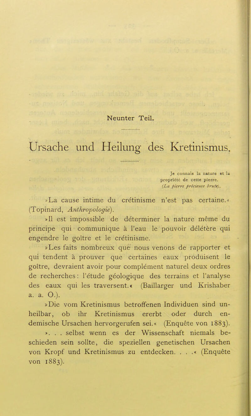 Neunter Teil. Ursache und Heilung des Kretinismus. Je connais la nature et U propriete de cette pierre. (La pierre pricteuse brüte). »La cause intime du cretinisme n'est pas certaine.« (Topinard, Anthropologie). »II est impossible de determiner la nature meme du principe qui communique ä l'eau le pouvoir deletere qui engendre le goitre et le cretinisme. »Les faits nombreux que nous venons de rapporter et qui tendent ä prouver que certaines eaux produisent le goitre, devraient avoir pour complement naturel deux ordres de recherches: l'etude geologique des terrains et l'analyse des eaux qui les traversent.« (Baillarger und Krishaber a. a. O.). »Die vom Kretinismus betroffenen Individuen sind un- heilbar, ob ihr Kretinismus ererbt oder durch en- demische Ursachen hervorgerufen sei.« (Enquete von 1883). >. . . selbst wenn es der Wissenschaft niemals be- schieden sein sollte, die speziellen genetischen Ursachen von Kropf und Kretinismus zu entdecken. . . .« (Enquete von 1883).