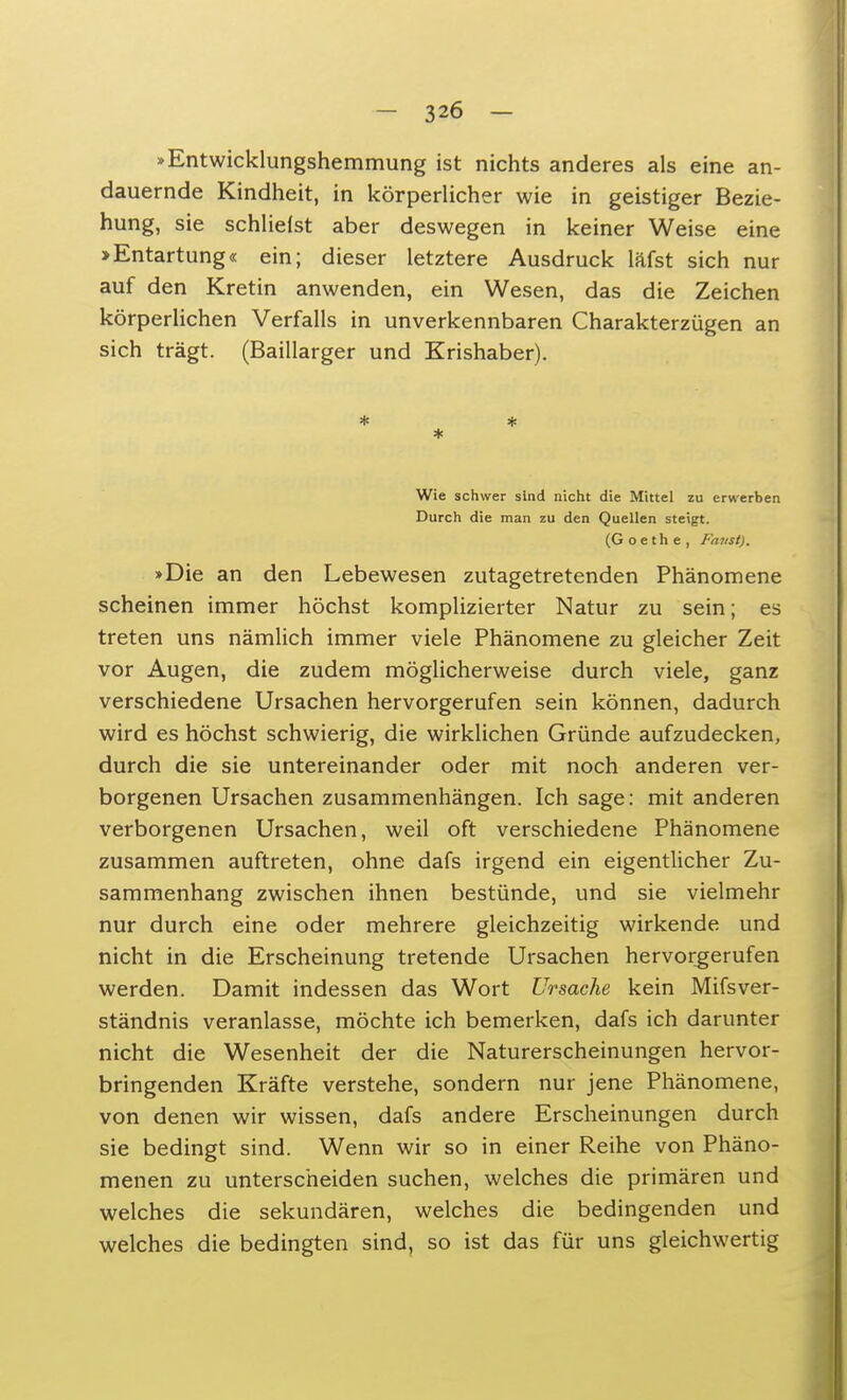 »Entwicklungshemmung ist nichts anderes als eine an- dauernde Kindheit, in körperlicher wie in geistiger Bezie- hung, sie schliefst aber deswegen in keiner Weise eine »Entartung« ein; dieser letztere Ausdruck läfst sich nur auf den Kretin anwenden, ein Wesen, das die Zeichen körperlichen Verfalls in unverkennbaren Charakterzügen an sich trägt. (Baillarger und Krishaber). * * * Wie schwer sind nicht die Mittel zu erwerben Durch die man zu den Quellen steigt. (Goethe, Faust). »Die an den Lebewesen zutagetretenden Phänomene scheinen immer höchst komplizierter Natur zu sein; es treten uns nämlich immer viele Phänomene zu gleicher Zeit vor Augen, die zudem möglicherweise durch viele, ganz verschiedene Ursachen hervorgerufen sein können, dadurch wird es höchst schwierig, die wirklichen Gründe aufzudecken, durch die sie untereinander oder mit noch anderen ver- borgenen Ursachen zusammenhängen. Ich sage: mit anderen verborgenen Ursachen, weil oft verschiedene Phänomene zusammen auftreten, ohne dafs irgend ein eigentlicher Zu- sammenhang zwischen ihnen bestünde, und sie vielmehr nur durch eine oder mehrere gleichzeitig wirkende und nicht in die Erscheinung tretende Ursachen hervorgerufen werden. Damit indessen das Wort Ursache kein Mifsver- ständnis veranlasse, möchte ich bemerken, dafs ich darunter nicht die Wesenheit der die Naturerscheinungen hervor- bringenden Kräfte verstehe, sondern nur jene Phänomene, von denen wir wissen, dafs andere Erscheinungen durch sie bedingt sind. Wenn wir so in einer Reihe von Phäno- menen zu unterscheiden suchen, welches die primären und welches die sekundären, welches die bedingenden und welches die bedingten sind, so ist das für uns gleichwertig