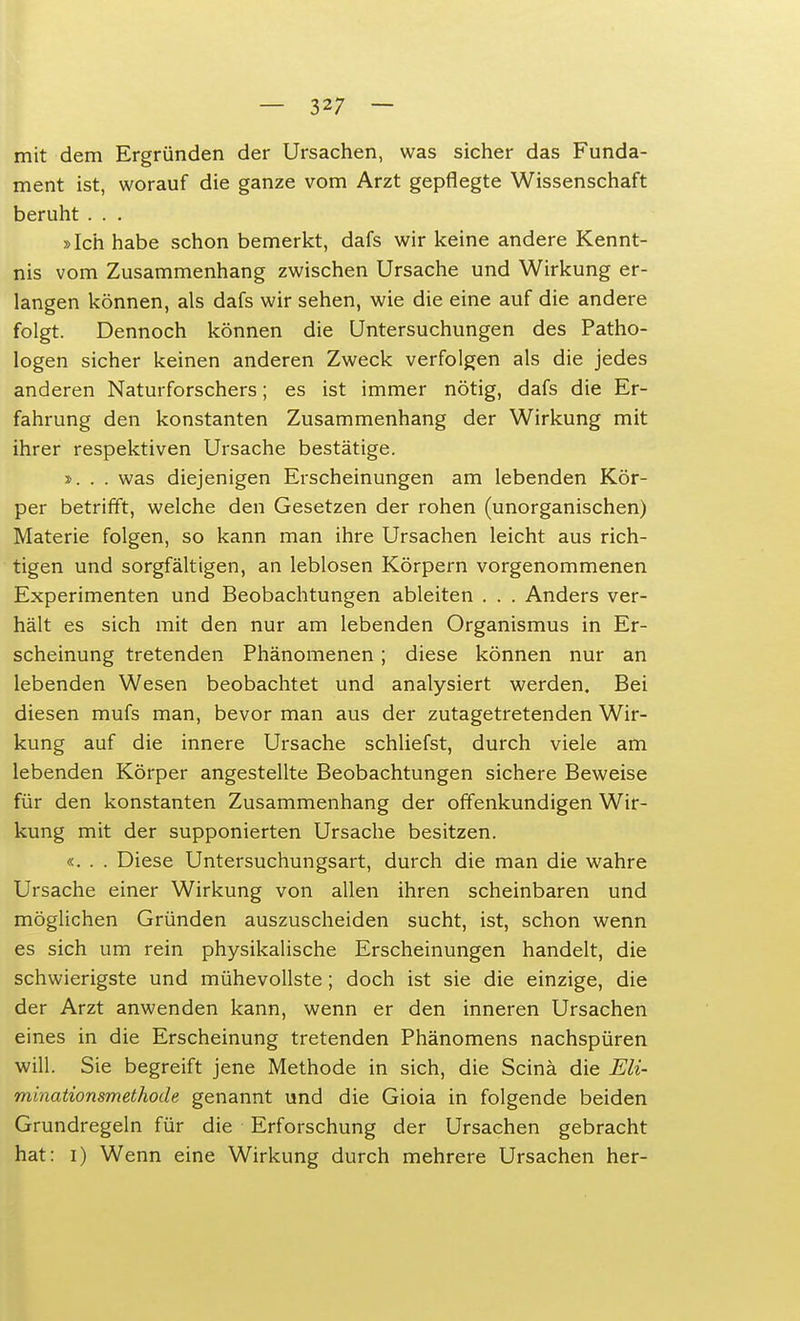 mit dem Ergründen der Ursachen, was sicher das Funda- ment ist, worauf die ganze vom Arzt gepflegte Wissenschaft beruht. . . »Ich habe schon bemerkt, dafs wir keine andere Kennt- nis vom Zusammenhang zwischen Ursache und Wirkung er- langen können, als dafs wir sehen, wie die eine auf die andere folgt. Dennoch können die Untersuchungen des Patho- logen sicher keinen anderen Zweck verfolgen als die jedes anderen Naturforschers; es ist immer nötig, dafs die Er- fahrung den konstanten Zusammenhang der Wirkung mit ihrer respektiven Ursache bestätige. ». . . was diejenigen Erscheinungen am lebenden Kör- per betrifft, welche den Gesetzen der rohen (unorganischen) Materie folgen, so kann man ihre Ursachen leicht aus rich- tigen und sorgfältigen, an leblosen Körpern vorgenommenen Experimenten und Beobachtungen ableiten . . . Anders ver- hält es sich mit den nur am lebenden Organismus in Er- scheinung tretenden Phänomenen; diese können nur an lebenden Wesen beobachtet und analysiert werden. Bei diesen mufs man, bevor man aus der zutagetretenden Wir- kung auf die innere Ursache schliefst, durch viele am lebenden Körper angestellte Beobachtungen sichere Beweise für den konstanten Zusammenhang der offenkundigen Wir- kung mit der supponierten Ursache besitzen. «... Diese Untersuchungsart, durch die man die wahre Ursache einer Wirkung von allen ihren scheinbaren und möglichen Gründen auszuscheiden sucht, ist, schon wenn es sich um rein physikalische Erscheinungen handelt, die schwierigste und mühevollste; doch ist sie die einzige, die der Arzt anwenden kann, wenn er den inneren Ursachen eines in die Erscheinung tretenden Phänomens nachspüren will. Sie begreift jene Methode in sich, die Scinä die Eli- minationsmethode genannt und die Gioia in folgende beiden Grundregeln für die Erforschung der Ursachen gebracht hat: i) Wenn eine Wirkung durch mehrere Ursachen her-