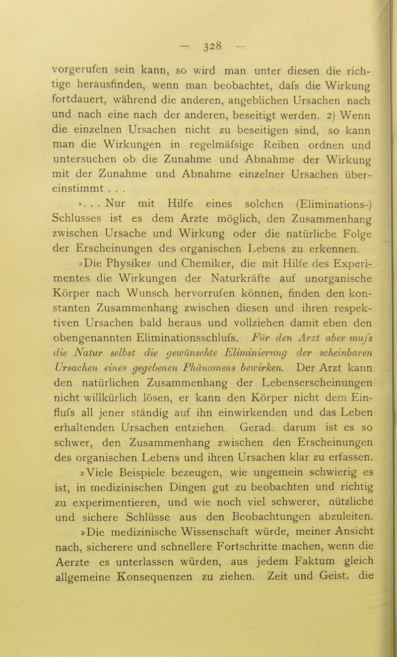 vorgerufen sein kann, so wird man unter diesen die rich- tige herausfinden, wenn man beobachtet, dafs die Wirkung fortdauert, während die anderen, angeblichen Ursachen nach und nach eine nach der anderen, beseitigt werden. 2) Wenn die einzelnen Ursachen nicht zu beseitigen sind, so kann man die Wirkungen in regelmäfsige Reihen ordnen und untersuchen ob die Zunahme und Abnahme der Wirkung mit der Zunahme und Abnahme einzelner Ursachen über- einstimmt . . . ...... Nur mit Hilfe eines solchen (Eliminations-) Schlusses ist es dem Arzte möglich, den Zusammenhang zwischen Ursache und Wirkung oder die natürliche Folge der Erscheinungen des organischen Lebens zu erkennen. »Die Physiker und Chemiker, die mit Hilfe des Experi- mentes die Wirkungen der Naturkräfte auf unorganische Körper nach Wunsch hervorrufen können, finden den kon- stanten Zusammenhang zwischen diesen und ihren respek- tiven Ursachen bald heraus und vollziehen damit eben den obengenannten Eliminationsschlufs. Für den Arzt aber mufa die Natur selbst die gewünschte Eliminierung der scheinbaren Ursachen eines gegebenen Phänomens bewirken. Der Arzt kann den natürlichen Zusammenhang der Lebenserscheinungen nicht willkürlich lösen, er kann den Körper nicht dem Ein- flufs all jener ständig auf ihn einwirkenden und das Leben erhaltenden Ursachen entziehen. Gerad. darum ist es so schwer, den Zusammenhang zwischen den Erscheinungen des organischen Lebens und ihren Ursachen klar zu erfassen. »Viele Beispiele bezeugen, wie ungemein schwierig es ist, in medizinischen Dingen gut zu beobachten und richtig zu experimentieren, und wie noch viel schwerer, nützliche und sichere Schlüsse aus den Beobachtungen abzuleiten. »Die medizinische Wissenschaft würde, meiner Ansicht nach, sicherere und schnellere Fortschritte machen, wenn die Aerzte es unterlassen würden, aus jedem Faktum gleich allgemeine Konsequenzen zu ziehen. Zeit und Geist, die