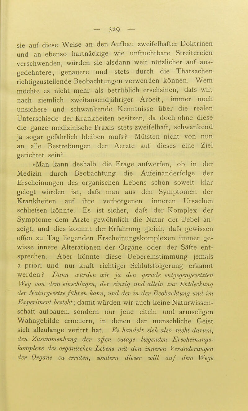 sie auf diese Weise an den Aufbau zweifelhafter Doktrinen und an ebenso hartnäckige wie unfruchtbare Streitereien verschwenden, würden sie alsdann weit nützlicher auf aus- gedehntere, genauere und stets durch die Thatsachen richtigzustellende Beobachtungen verwenden können. Wem möchte es nicht mehr als betrüblich erschsinen, dafs wir, nach ziemlich zweitausendjähriger Arbeit, immer noch unsichere und schwankende Kenntnisse über die realen Unterschiede der Krankheiten besitzen, da doch ohne diese die ganze medizinische Praxis stets zweifelhaft, schwankend ja sogar gefährlich bleiben mufs? Müfsten nicht von nun an alle Bestrebungen der Aerzte auf dieses eine Ziel gerichtet sein? »Man kann deshalb die Frage aufwerfen, ob in der Medizin durch Beobachtung die Aufeinanderfolge der Erscheinungen des organischen Lebens schon soweit klar gelegt worden ist, dafs man aus den Symptomen der Krankheiten auf ihre verborgenen inneren Ursachen schliefsen könnte. Es ist sicher, dafs der Komplex der Symptome dem Arzte gewöhnlich die Natur der Uebel an- zeigt, und dies kommt der Erfahrung gleich, dafs gewissen offen zu Tag liegenden Erscheinungskomplexen immer ge- wisse innere Alterationen der Organe oder der Säfte ent- sprechen. Aber könnte diese Uebereinstimmung jemals a priori und nur kraft richtiger Schlufsfolgerung erkannt werden ? TJann würden wir ja den gerade entgegengesetzten Weg von dem einschlagen, der einzig und allein zur Entdeckung der Naturgesetze führen kann, und der in der Beobachtung und im Experiment besteht; damit würden wir auch keine Naturwissen- schaft aufbauen, sondern nur jene eiteln und armseligen Wahngebilde erneuern, in denen der menschliche Geist sich allzulange verirrt hat. Es handelt sich also nicht darum, den Zusammenhang der offen zutage liegenden Erscheinungs- komplexe des organischen Lebens mit den inneren Veränderungen der Organe zu erraten, sondern dieser will auf dem Wege