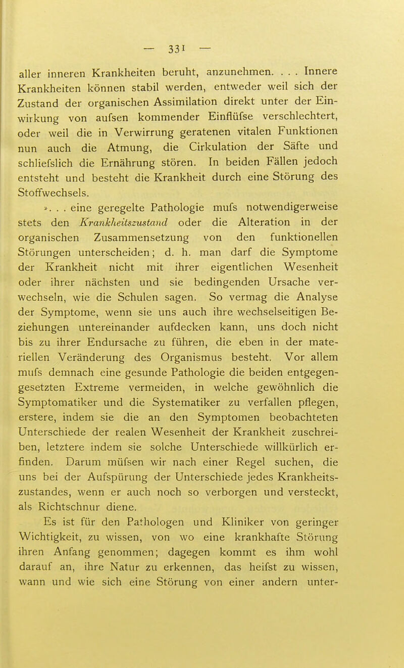 aller inneren Krankheiten beruht, anzunehmen. . . . Innere Krankheiten können stabil werden, entweder weil sich der Zustand der organischen Assimilation direkt unter der Ein- wirkung von aufsen kommender Einflüfse verschlechtert, oder weil die in Verwirrung geratenen vitalen Funktionen nun auch die Atmung, die Cirkulation der Säfte und schliefslich die Ernährung stören. In beiden Fällen jedoch entsteht und besteht die Krankheit durch eine Störung des Stoffwechsels. ». . . eine geregelte Pathologie mufs notwendigerweise stets den Krankheitszustand oder die Alteration in der organischen Zusammensetzung von den funktionellen Störungen unterscheiden; d. h. man darf die Symptome der Krankheit nicht mit ihrer eigentlichen Wesenheit oder ihrer nächsten und sie bedingenden Ursache ver- wechseln, wie die Schulen sagen. So vermag die Analyse der Symptome, wenn sie uns auch ihre wechselseitigen Be- ziehungen untereinander aufdecken kann, uns doch nicht bis zu ihrer Endursache zu führen, die eben in der mate- riellen Veränderung des Organismus besteht. Vor allem mufs demnach eine gesunde Pathologie die beiden entgegen- gesetzten Extreme vermeiden, in welche gewöhnlich die Symptomatiker und die Systematiker zu verfallen pflegen, erstere, indem sie die an den Symptomen beobachteten Unterschiede der realen Wesenheit der Krankheit zuschrei- ben, letztere indem sie solche Unterschiede willkürlich er- finden. Darum müfsen wir nach einer Regel suchen, die uns bei der Aufspürung der Unterschiede jedes Krankheits- zustandes, wenn er auch noch so verborgen und versteckt, als Richtschnur diene. Es ist für den Pathologen und Kliniker von geringer Wichtigkeit, zu wissen, von wo eine krankhafte Störung ihren Anfang genommen; dagegen kommt es ihm wohl darauf an, ihre Natur zu erkennen, das heifst zu wissen, wann und wie sich eine Störung von einer andern unter-