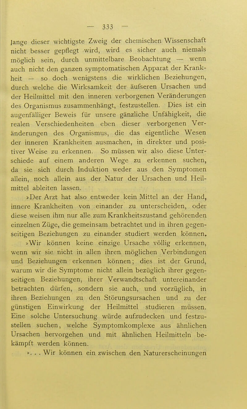 lange dieser wichtigste Zweig der chemischen Wissenschaft nicht besser gepflegt wird, wird es sicher auch niemals möglich sein, durch unmittelbare Beobachtung — wenn auch nicht den ganzen symptomatischen Apparat der Krank- heit — so doch wenigstens die wirklichen Beziehungen, durch welche die Wirksamkeit der äufseren Ursachen und der Heilmittel mit den inneren verborgenen Veränderungen des Organismus zusammenhängt, festzustellen. Dies ist ein augenfälliger Beweis für unsere gänzliche Unfähigkeit, die realen Verschiedenheiten eben dieser verborgenen Ver- änderungen des Organismus, die das eigentliche Wesen der inneren Krankheiten ausmachen, in direkter und posi- tiver Weise zu erkennen. So müssen wir also diese Unter- schiede auf einem anderen Wege zu erkennen suchen, da sie sich durch Induktion weder aus den Symptomen allein, noch allein aus der Natur der Ursachen und Heil- mittel ableiten lassen. »Der Arzt hat also entweder kein Mittel an der Hand, innere Krankheiten von einander zu unterscheiden, oder diese weisen ihm nur alle zum Krankheitszustand gehörenden einzelnen Züge, die gemeinsam betrachtet und in ihren gegen- seitigen Beziehungen zu einander studiert werden können. >Wir können keine einzige Ursache völlig erkennen, wenn wir sie nicht in allen ihren möglichen Verbindungen und Beziehungen erkennen können; dies ist der Grund, warum wir die Symptome nicht allein bezüglich ihrer gegen- seitigen Beziehungen, ihrer Verwandtschaft untereinander betrachten dürfen, sondern sie auch, und vorzüglich, in ihren Beziehungen zu den Störungsursachen und zu der günstigen Einwirkung der Heilmittel studieren müssen. Eine solche Untersuchung würde aufzudecken und festzu- stellen suchen, welche Symptomkomplexe aus ähnlichen Ursachen hervorgehen und mit ähnlichen Heilmitteln be- kämpft werden können. ». . . Wir können ein zwischen den Naturerscheinungen