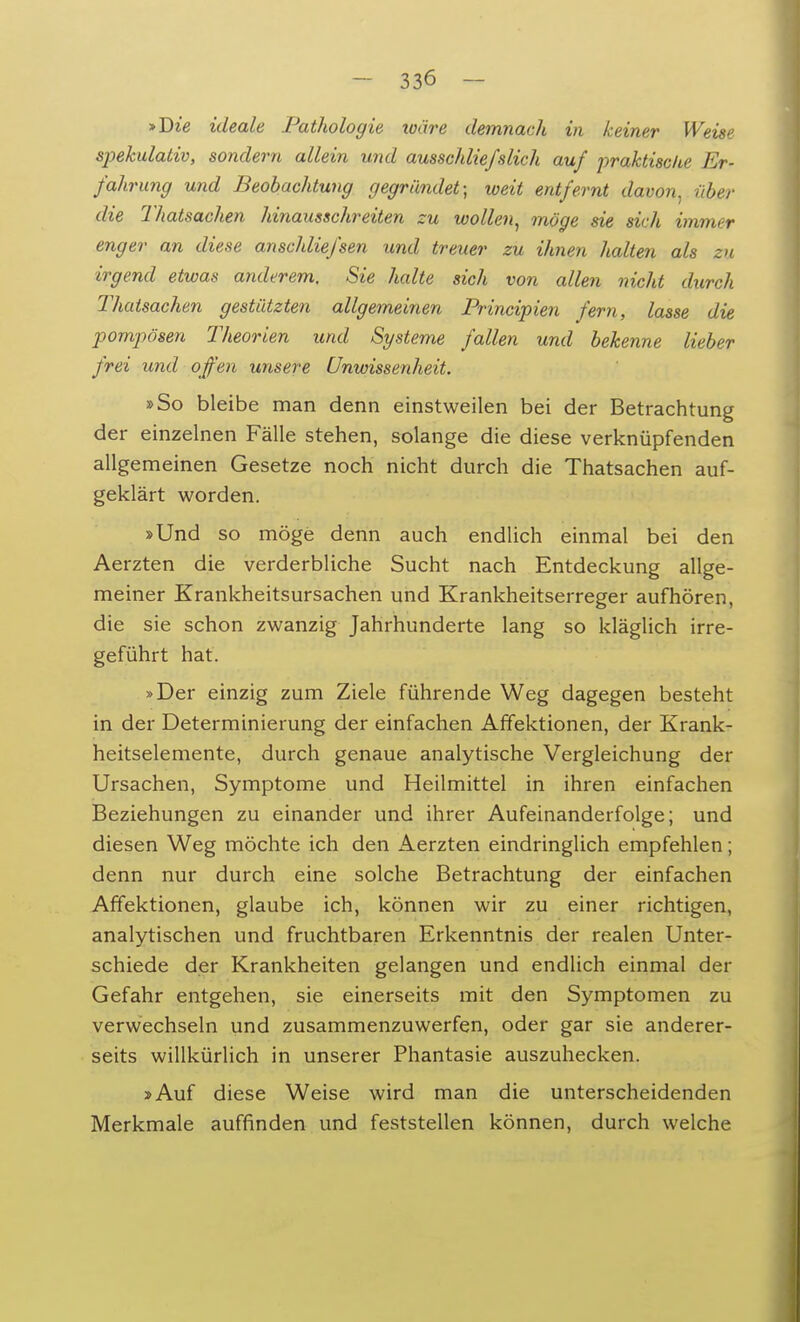 »Die ideale Pathologie toäre demnach in keiner Weise spekulativ, sondern allein und ausschliefslich auf praktische Er- fahrung und Beobachtung gegründet; weit entfernt davon, über die Thatsachen hinausschreiten zu wollen, möge sie sich immer enger an diese anschliefsen und treuer zu ihnen halten als zu irgend etwas anderem. Sie halte sich von allen nicht durch Thatsachen gestützten allgemeinen Principien fern, lasse die pompösen Theorien und Systeme fallen und bekenne lieber frei und offen unsere Unwissenheit. »So bleibe man denn einstweilen bei der Betrachtung der einzelnen Fälle stehen, solange die diese verknüpfenden allgemeinen Gesetze noch nicht durch die Thatsachen auf- geklärt worden. »Und so möge denn auch endlich einmal bei den Aerzten die verderbliche Sucht nach Entdeckung allge- meiner Krankheitsursachen und Krankheitserreger aufhören, die sie schon zwanzig Jahrhunderte lang so kläglich irre- geführt hat. »Der einzig zum Ziele führende Weg dagegen besteht in der Determinierung der einfachen Affektionen, der Krank- heitselemente, durch genaue analytische Vergleichung der Ursachen, Symptome und Heilmittel in ihren einfachen Beziehungen zu einander und ihrer Aufeinanderfolge; und diesen Weg möchte ich den Aerzten eindringlich empfehlen; denn nur durch eine solche Betrachtung der einfachen Affektionen, glaube ich, können wir zu einer richtigen, analytischen und fruchtbaren Erkenntnis der realen Unter- schiede der Krankheiten gelangen und endlich einmal der Gefahr entgehen, sie einerseits mit den Symptomen zu verwechseln und zusammenzuwerfen, oder gar sie anderer- seits willkürlich in unserer Phantasie auszuhecken. »Auf diese Weise wird man die unterscheidenden Merkmale auffinden und feststellen können, durch welche