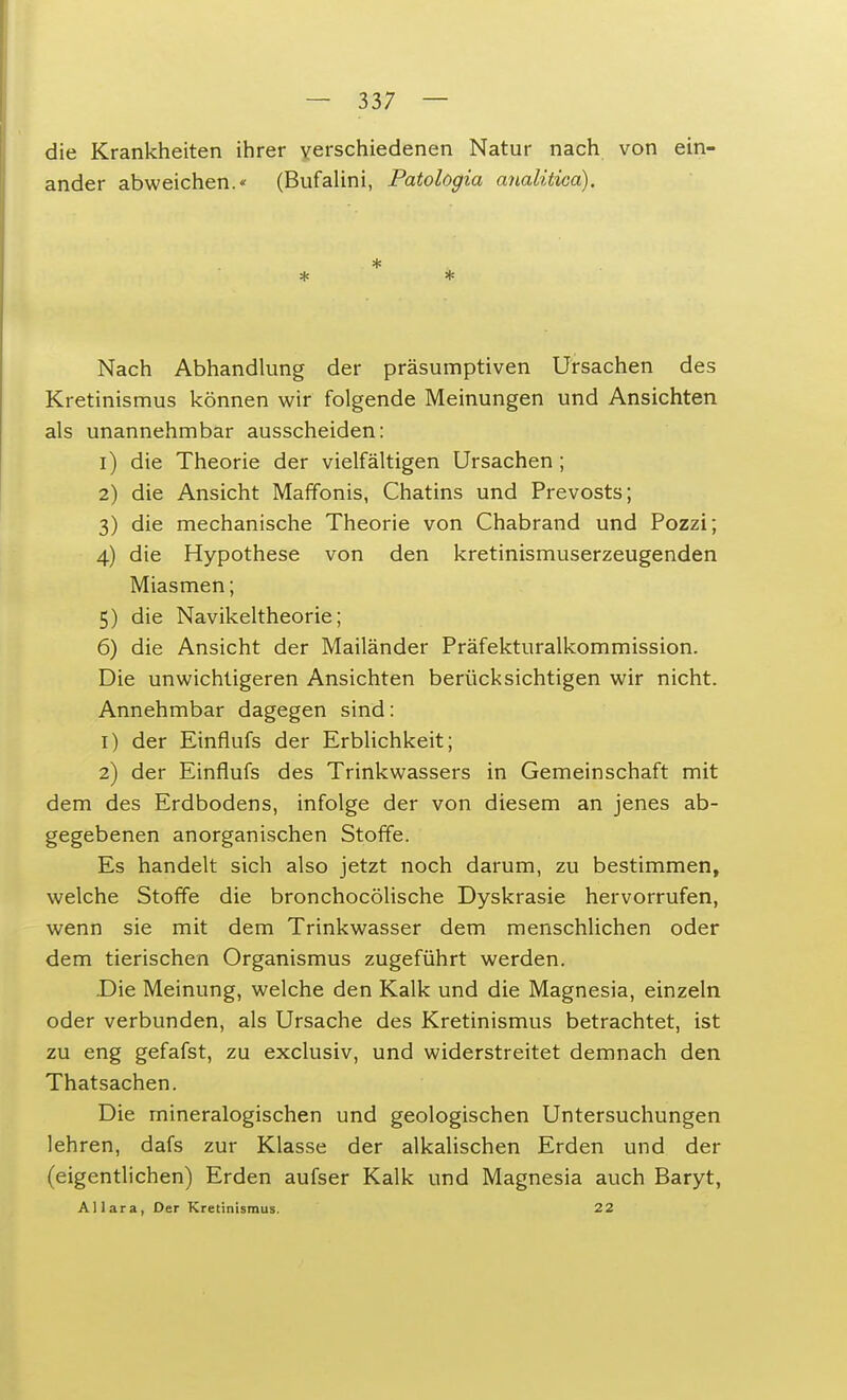 die Krankheiten ihrer verschiedenen Natur nach von ein- ander abweichen. (Bufalini, Patologia analitica). * * * Nach Abhandlung der präsumptiven Ursachen des Kretinismus können wir folgende Meinungen und Ansichten als unannehmbar ausscheiden: 1) die Theorie der vielfältigen Ursachen ; 2) die Ansicht Maffonis, Chatins und Prevosts; 3) die mechanische Theorie von Chabrand und Pozzi; 4) die Hypothese von den kretinismuserzeugenden Miasmen; 5) die Navikeltheorie; 6) die Ansicht der Mailänder Präfekturalkommission. Die unwichtigeren Ansichten berücksichtigen wir nicht. Annehmbar dagegen sind: 1) der Einflufs der Erblichkeit; 2) der Einflufs des Trinkwassers in Gemeinschaft mit dem des Erdbodens, infolge der von diesem an jenes ab- gegebenen anorganischen Stoffe. Es handelt sich also jetzt noch darum, zu bestimmen, welche Stoffe die bronchocölische Dyskrasie hervorrufen, wenn sie mit dem Trinkwasser dem menschlichen oder dem tierischen Organismus zugeführt werden. Die Meinung, welche den Kalk und die Magnesia, einzeln oder verbunden, als Ursache des Kretinismus betrachtet, ist zu eng gefafst, zu exclusiv, und widerstreitet demnach den Thatsachen. Die mineralogischen und geologischen Untersuchungen lehren, dafs zur Klasse der alkalischen Erden und der (eigentlichen) Erden aufser Kalk und Magnesia auch Baryt, Allara, Der Kretinismus. 22