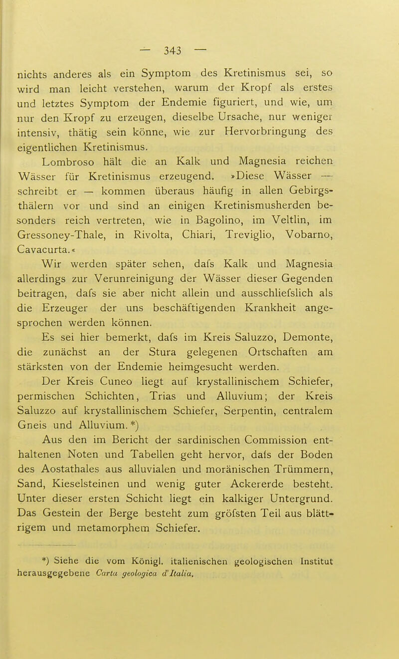 nichts anderes als ein Symptom des Kretinismus sei, so wird man leicht verstehen, warum der Kropf als erstes und letztes Symptom der Endemie figuriert, und wie, um nur den Kropf zu erzeugen, dieselbe Ursache, nur weniger intensiv, thätig sein könne, wie zur Hervorbringung des eigentlichen Kretinismus. Lombroso hält die an Kalk und Magnesia reichen Wässer für Kretinismus erzeugend. »Diese Wässer — schreibt er — kommen überaus häufig in allen Gebirgs- thälern vor und sind an einigen Kretinismusherden be- sonders reich vertreten, wie in Bagolino, im Veltlin, im Gressoney-Thale, in Rivolta, Chiari, Treviglio, Vobarno, Cavacurta.« Wir werden später sehen, dafs Kalk und Magnesia allerdings zur Verunreinigung der Wässer dieser Gegenden beitragen, dafs sie aber nicht allein und ausschliefslich als die Erzeuger der uns beschäftigenden Krankheit ange- sprochen werden können. Es sei hier bemerkt, dafs im Kreis Saluzzo, Demonte, die zunächst an der Stura gelegenen Ortschaften am stärksten von der Endemie heimgesucht werden. Der Kreis Cuneo liegt auf krystallinischem Schiefer, permischen Schichten, Trias und Alluvium; der Kreis Saluzzo auf krystallinischem Schiefer, Serpentin, centralem Gneis und Alluvium. *) Aus den im Bericht der sardinischen Commission ent- haltenen Noten und Tabellen geht hervor, dafs der Boden des Aostathales aus alluvialen und moränischen Trümmern, Sand, Kieselsteinen und wenig guter Ackererde besteht. Unter dieser ersten Schicht liegt ein kalkiger Untergrund. Das Gestein der Berge besteht zum gröfsten Teil aus blätt- rigem und metamorphem Schiefer. *) Siehe die vom Königl. italienischen geologischen Institut herausgegebene Carta ytologica d'Italia.