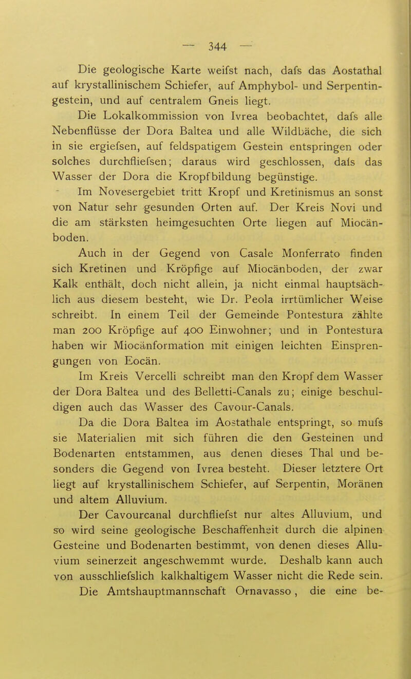 Die geologische Karte weifst nach, dafs das Aostathal auf krystallinischem Schiefer, auf Amphybol- und Serpentin- gestein, und auf centralem Gneis liegt. Die Lokalkommission von Ivrea beobachtet, dafs alle Nebenflüsse der Dora Baltea und alle Wildbäche, die sich in sie ergiefsen, auf feldspatigem Gestein entspringen oder solches durchfiiefsen; daraus wird geschlossen, dals das Wasser der Dora die Kropfbildung begünstige. Im Novesergebiet tritt Kropf und Kretinismus an sonst von Natur sehr gesunden Orten auf. Der Kreis Novi und die am stärksten heimgesuchten Orte liegen auf Miocän- boden. Auch in der Gegend von Casale Monferrato finden sich Kretinen und Kröpfige auf Miocänboden, der zwar Kalk enthält, doch nicht allein, ja nicht einmal hauptsäch- lich aus diesem besteht, wie Dr. Peola irrtümlicher Weise schreibt. In einem Teil der Gemeinde Pontestura zählte man 200 Kröpfige auf 400 Einwohner; und in Pontestura haben wir Miocänformation mit einigen leichten Einspren- gungen von Eocän. Im Kreis Vercelli schreibt man den Kropf dem Wasser der Dora Baltea und des Belletti-Canals zu; einige beschul- digen auch das Wasser des Cavour-Canals. Da die Dora Baltea im Aostathale entspringt, so mufs sie Materialien mit sich führen die den Gesteinen und Bodenarten entstammen, aus denen dieses Thal und be- sonders die Gegend von Ivrea besteht. Dieser letztere Ort liegt auf krystallinischem Schiefer, auf Serpentin, Moränen und altem Alluvium. Der Cavourcanal durchfliefst nur altes Alluvium, und so wird seine geologische Beschaffenheit durch die alpinen Gesteine und Bodenarten bestimmt, von denen dieses Allu- vium seinerzeit angeschwemmt wurde. Deshalb kann auch von ausschliefslich kalkhaltigem Wasser nicht die Rede sein. Die Amtshauptmannschaft Ornavasso, die eine be-