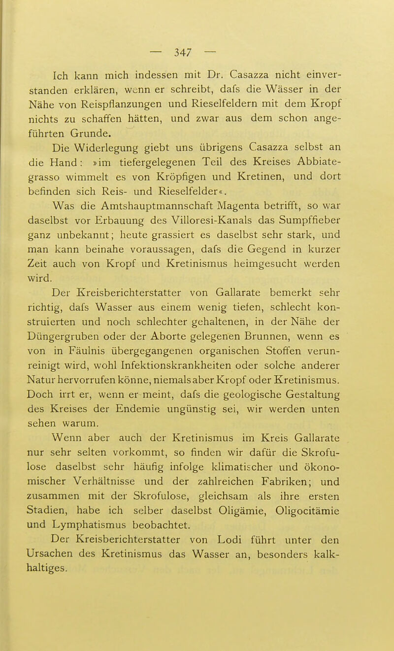 Ich kann mich indessen mit Dr. Casazza nicht einver- standen erklären, wenn er schreibt, dafs die Wässer in der Nähe von Reispflanzungen und Rieselfeldern mit dem Kropf nichts zu schaffen hätten, und zwar aus dem schon ange- führten Grunde. Die Widerlegung giebt uns übrigens Casazza selbst an die Hand: »im tiefergelegenen Teil des Kreises Abbiate- grasso wimmelt es von Kröpfigen und Kretinen, und dort befinden sich Reis- und Rieselfelder«. Was die Amtshauptmannschaft Magenta betrifft, so war daselbst vor Erbauung des Villoresi-Kanals das Sumpffieber ganz unbekannt; heute grassiert es daselbst sehr stark, und man kann beinahe voraussagen, dafs die Gegend in kurzer Zeit auch von Kropf und Kretinismus heimgesucht werden wird. Der Kreisberichterstatter von Gallarate bemerkt sehr richtig, dafs Wasser aus einem wenig tiefen, schlecht kon- struierten und noch schlechter gehaltenen, in der Nähe der Düngergruben oder der Aborte gelegenen Brunnen, wenn es von in Fäulnis übergegangenen organischen Stoffen verun- reinigt wird, wohl Infektionskrankheiten oder solche anderer Natur hervorrufen könne, niemals aber Kropf oder Kretinismus. Doch irrt er, wenn er meint, dafs die geologische Gestaltung des Kreises der Endemie ungünstig sei, wir werden unten sehen warum. Wenn aber auch der Kretinismus im Kreis Gallarate nur sehr selten vorkommt, so finden wir dafür die Skrofu- löse daselbst sehr häufig infolge klimatischer und ökono- mischer Verhältnisse und der zahlreichen Fabriken; und zusammen mit der Skrofulöse, gleichsam als ihre ersten Stadien, habe ich selber daselbst Oligämie, Oligocitämie und Lymphatismus beobachtet. Der Kreisberichterstatter von Lodi führt unter den Ursachen des Kretinismus das Wasser an, besonders kalk- haltiges.