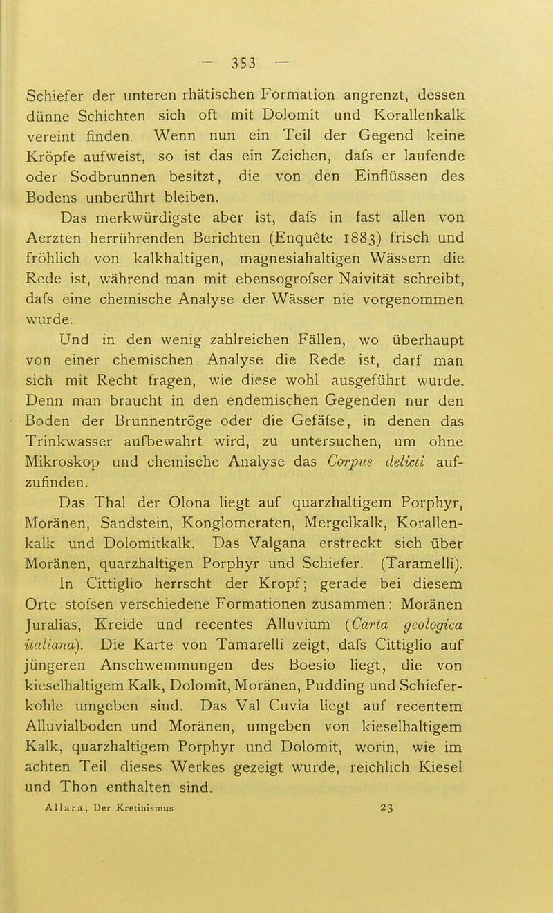 Schiefer der unteren rhätischen Formation angrenzt, dessen dünne Schichten sich oft mit Dolomit und Korallenkalk vereint finden. Wenn nun ein Teil der Gegend keine Kröpfe aufweist, so ist das ein Zeichen, dafs er laufende oder Sodbrunnen besitzt, die von den Einflüssen des Bodens unberührt bleiben. Das merkwürdigste aber ist, dafs in fast allen von Aerzten herrührenden Berichten (Enquete 1883) frisch und fröhlich von kalkhaltigen, magnesiahaltigen Wässern die Rede ist, während man mit ebensogrofser Naivität schreibt, dafs eine chemische Analyse der Wässer nie vorgenommen wurde. Und in den wenig zahlreichen Fällen, wo überhaupt von einer chemischen Analyse die Rede ist, darf man sich mit Recht fragen, wie diese wohl ausgeführt wurde. Denn man braucht in den endemischen Gegenden nur den Boden der Brunnentröge oder die Gefäfse, in denen das Trinkwasser aufbewahrt wird, zu untersuchen, um ohne Mikroskop und chemische Analyse das Corpus delicti auf- zufinden. Das Thal der Olona liegt auf quarzhaltigem Porphyr, Moränen, Sandstein, Konglomeraten, Mergelkalk, Korallen- kalk und Dolomitkalk. Das Valgana erstreckt sich über Moränen, quarzhaltigen Porphyr und Schiefer. (Taramelli). In Cittiglio herrscht der Kropf; gerade bei diesem Orte stofsen verschiedene Formationen zusammen: Moränen Juralias, Kreide und recentes Alluvium (Carta geologica italiana). Die Karte von Tamarelli zeigt, dafs Cittiglio auf jüngeren Anschwemmungen des Boesio liegt, die von kieselhaltigem Kalk, Dolomit, Moränen, Pudding und Schiefer- kohle umgeben sind. Das Val Cuvia liegt auf recentem Alluvialboden und Moränen, umgeben von kieselhaltigem Kalk, quarzhaltigem Porphyr und Dolomit, worin, wie im achten Teil dieses Werkes gezeigt wurde, reichlich Kiesel und Thon enthalten sind. Allara, Der Kretinismus 23