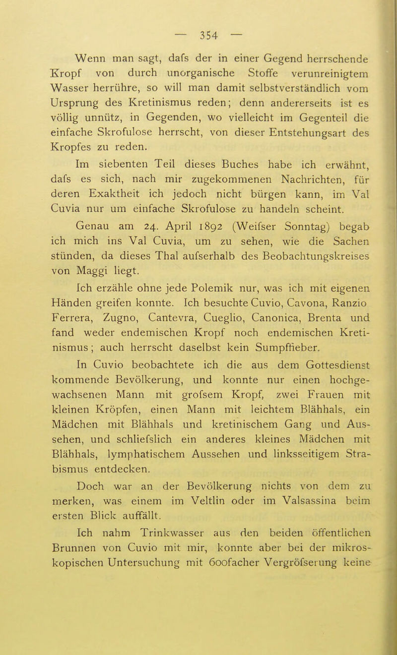 Wenn man sagt, dafs der in einer Gegend herrschende Kropf von durch unorganische Stoffe verunreinigtem Wasser herrühre, so will man damit selbstverständlich vom Ursprung des Kretinismus reden; denn andererseits ist es völlig unnütz, in Gegenden, wo vielleicht im Gegenteil die einfache Skrofulöse herrscht, von dieser Entstehungsart des Kropfes zu reden. Im siebenten Teil dieses Buches habe ich erwähnt, dafs es sich, nach mir zugekommenen Nachrichten, für deren Exaktheit ich jedoch nicht bürgen kann, im Val Cuvia nur um einfache Skrofulöse zu handeln scheint. Genau am 24. April 1892 (Weifser Sonntag) begab ich mich ins Val Cuvia, um zu sehen, wie die Sachen stünden, da dieses Thal aufserhalb des Beobachtungskreises von Maggi liegt. Ich erzähle ohne jede Polemik nur, was ich mit eigenen Händen greifen konnte. Ich besuchte Cuvio, Cavona, Ranzio Ferrera, Zugno, Cantevra, Cueglio, Canonica, Brenta und fand weder endemischen Kropf noch endemischen Kreti- nismus ; auch herrscht daselbst kein Sumpffieber. In Cuvio beobachtete ich die aus dem Gottesdienst kommende Bevölkerung, und konnte nur einen hochge- wachsenen Mann mit grofsem Kropf, zwei Frauen mit kleinen Kröpfen, einen Mann mit leichtem Blähhals, ein Mädchen mit Blähhals und kretinischem Gang und Aus- sehen, und schliefslich ein anderes kleines Mädchen mit Blähhals, lymphatischem Aussehen und linksseitigem Stra- bismus entdecken. Doch war an der Bevölkerung nichts von dem zu merken, was einem im Veltlin oder im Valsassina beim ersten Blick auffällt. Ich nahm Trinkwasser aus den beiden öffentlichen Brunnen von Cuvio mit mir, konnte aber bei der mikros- kopischen Untersuchung mit 6oofacher Vergröfsei ung keine