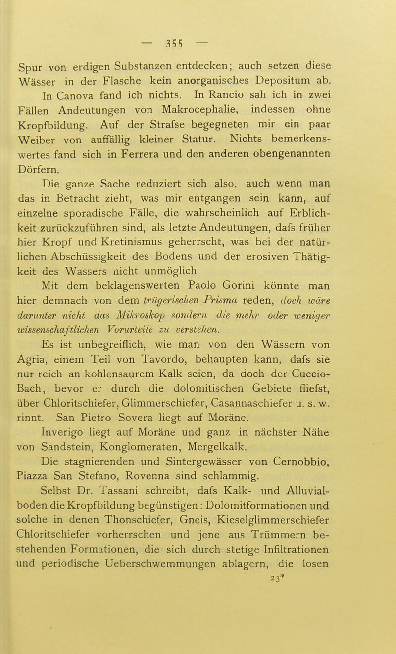 Spur von erdigen Substanzen entdecken; auch setzen diese Wässer in der Flasche kein anorganisches Depositum ab. In Canova fand ich nichts. In Rancio sah ich in zwei Fällen Andeutungen von Makrocephalie, indessen ohne Kropfbildung. Auf der Strafse begegneten mir ein paar Weiber von auffällig kleiner Statur. Nichts bemerkens- wertes fand sich in Ferrera und den anderen obengenannten Dörfern. Die ganze Sache reduziert sich also, auch wenn man das in Betracht zieht, was mir entgangen sein kann, auf einzelne sporadische Fälle, die wahrscheinlich auf Erblich- keit zurückzuführen sind, als letzte Andeutungen, dafs früher hier Kropf und Kretinismus geherrscht, was bei der natür- lichen Abschüssigkeit des Bodens und der erosiven Thätig- keit des Wassers nicht unmöglich. Mit dem beklagenswerten Paolo Gorini könnte man hier demnach von dem trügerischen Prisma reden, doch wäre darunter nicht das Mikroskop sondern die mehr oder weniger wissenschaftlichen Vorurteile zu verstehen. Es ist unbegreiflich, wie man von den Wässern von Agria, einem Teil von Tavordo, behaupten kann, dafs sie nur reich an kohlensaurem Kalk seien, da doch der Cuccio- Bach, bevor er durch die dolomitischen Gebiete fliefst, über Chloritschiefer, Glimmerschiefer, Casannaschiefer u. s. w. rinnt. San Pietro Sovera liegt auf Moräne. Inverigo liegt auf Moräne und ganz in nächster Nähe von Sandstein, Konglomeraten, Mergelkalk. Die stagnierenden und Sintergewässer von Cernobbio, Piazza San Stefano, Rovenna sind schlammig. Selbst Dr. Tassani schreibt, dafs Kalk- und Alluvial- boden die Kropfbildung begünstigen: Dolomitformationen und solche in denen Thonschiefer, Gneis, Kieselglimmerschiefer Chloritschiefer vorherrschen und jene aus Trümmern be- stehenden Formationen, die sich durch stetige Infiltrationen und periodische Ueberschwemmungen ablagern, die losen 23*