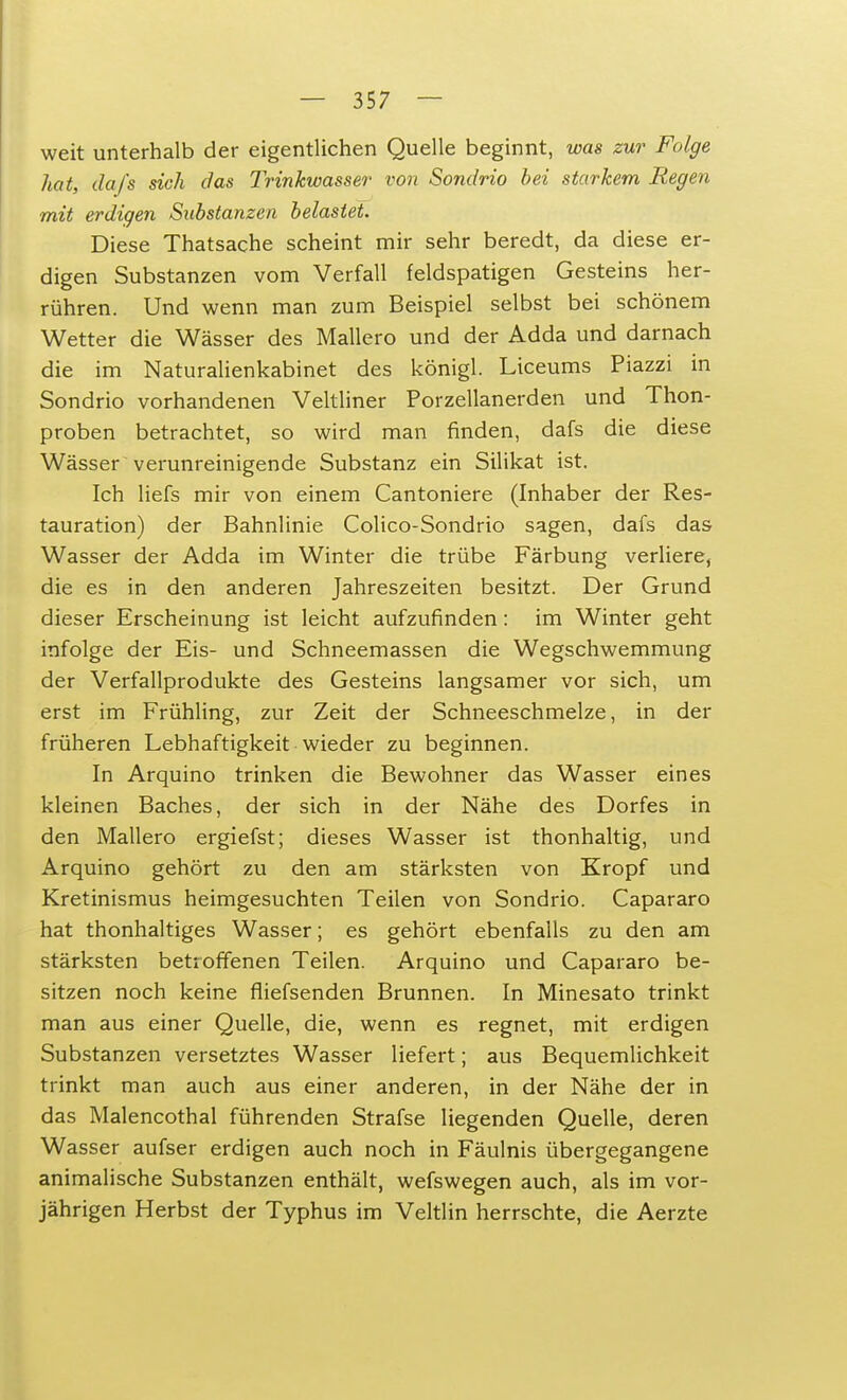 weit unterhalb der eigentlichen Quelle beginnt, was zur Folge hat, da/s sich das Trinkwasser von Sondrio bei starkem Regen mit erdigen Substanzen belastet. Diese Thatsache scheint mir sehr beredt, da diese er- digen Substanzen vom Verfall feldspatigen Gesteins her- rühren. Und wenn man zum Beispiel selbst bei schönem Wetter die Wässer des Mallero und der Adda und darnach die im Naturalienkabinet des königl. Liceums Piazzi in Sondrio vorhandenen Veltliner Porzellanerden und Thon- proben betrachtet, so wird man finden, dafs die diese Wässer verunreinigende Substanz ein Silikat ist. Ich liefs mir von einem Cantoniere (Inhaber der Res- tauration) der Bahnlinie Colico-Sondrio sagen, dafs das Wasser der Adda im Winter die trübe Färbung verliere, die es in den anderen Jahreszeiten besitzt. Der Grund dieser Erscheinung ist leicht aufzufinden: im Winter geht infolge der Eis- und Schneemassen die Wegschwemmung der Verfallprodukte des Gesteins langsamer vor sich, um erst im Frühling, zur Zeit der Schneeschmelze, in der früheren Lebhaftigkeit wieder zu beginnen. In Arquino trinken die Bewohner das Wasser eines kleinen Baches, der sich in der Nähe des Dorfes in den Mallero ergiefst; dieses Wasser ist thonhaltig, und Arquino gehört zu den am stärksten von Kropf und Kretinismus heimgesuchten Teilen von Sondrio. Capararo hat thonhaltiges Wasser; es gehört ebenfalls zu den am stärksten betroffenen Teilen. Arquino und Capararo be- sitzen noch keine fliefsenden Brunnen. In Minesato trinkt man aus einer Quelle, die, wenn es regnet, mit erdigen Substanzen versetztes Wasser liefert; aus Bequemlichkeit trinkt man auch aus einer anderen, in der Nähe der in das Malencothai führenden Strafse liegenden Quelle, deren Wasser aufser erdigen auch noch in Fäulnis übergegangene animalische Substanzen enthält, wefswegen auch, als im vor- jährigen Herbst der Typhus im Veltlin herrschte, die Aerzte