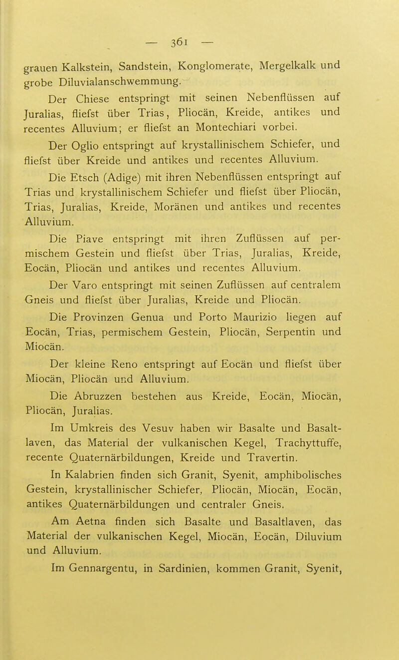 grauen Kalkstein, Sandstein, Konglomerate, Mergelkalk und grobe Diluvialanschwemmung. Der Chiese entspringt mit seinen Nebenflüssen auf Juralias, fliefst über Trias, Pliocän, Kreide, antikes und recentes Alluvium; er fliefst an Montechiari vorbei. Der Oglio entspringt auf krystallinischem Schiefer, und fliefst über Kreide und antikes und recentes Alluvium. Die Etsch (Adige) mit ihren Nebenflüssen entspringt auf Trias und krystallinischem Schiefer und fliefst über Pliocän, Trias, Juralias, Kreide, Moränen und antikes und recentes Alluvium. Die Piave entspringt mit ihren Zuflüssen auf per- mischem Gestein und fliefst über Trias, Juralias, Kreide, Eocän, Pliocän und antikes und recentes Alluvium. Der Varo entspringt mit seinen Zuflüssen auf centralem Gneis und fliefst über Juralias, Kreide und Pliocän. Die Provinzen Genua und Porto Maurizio liegen auf Eocän, Trias, permischem Gestein, Pliocän, Serpentin und Miocän. Der kleine Reno entspringt auf Eocän und fliefst über Miocän, Pliocän und Alluvium. Die Abruzzen bestehen aus Kreide, Eocän, Miocän, Pliocän, Juralias. Im Umkreis des Vesuv haben wir Basalte und Basalt- laven, das Material der vulkanischen Kegel, Trachyttuffe, recente Quaternärbildungen, Kreide und Travertin. In Kalabrien finden sich Granit, Syenit, amphibolisches Gestein, krystallinischer Schiefer, Pliocän, Miocän, Eocän, antikes Quaternärbildungen und centraler Gneis. Am Aetna finden sich Basalte und Basaltlaven, das Material der vulkanischen Kegel, Miocän, Eocän, Diluvium und Alluvium. Im Gennargentu, in Sardinien, kommen Granit, Syenit,