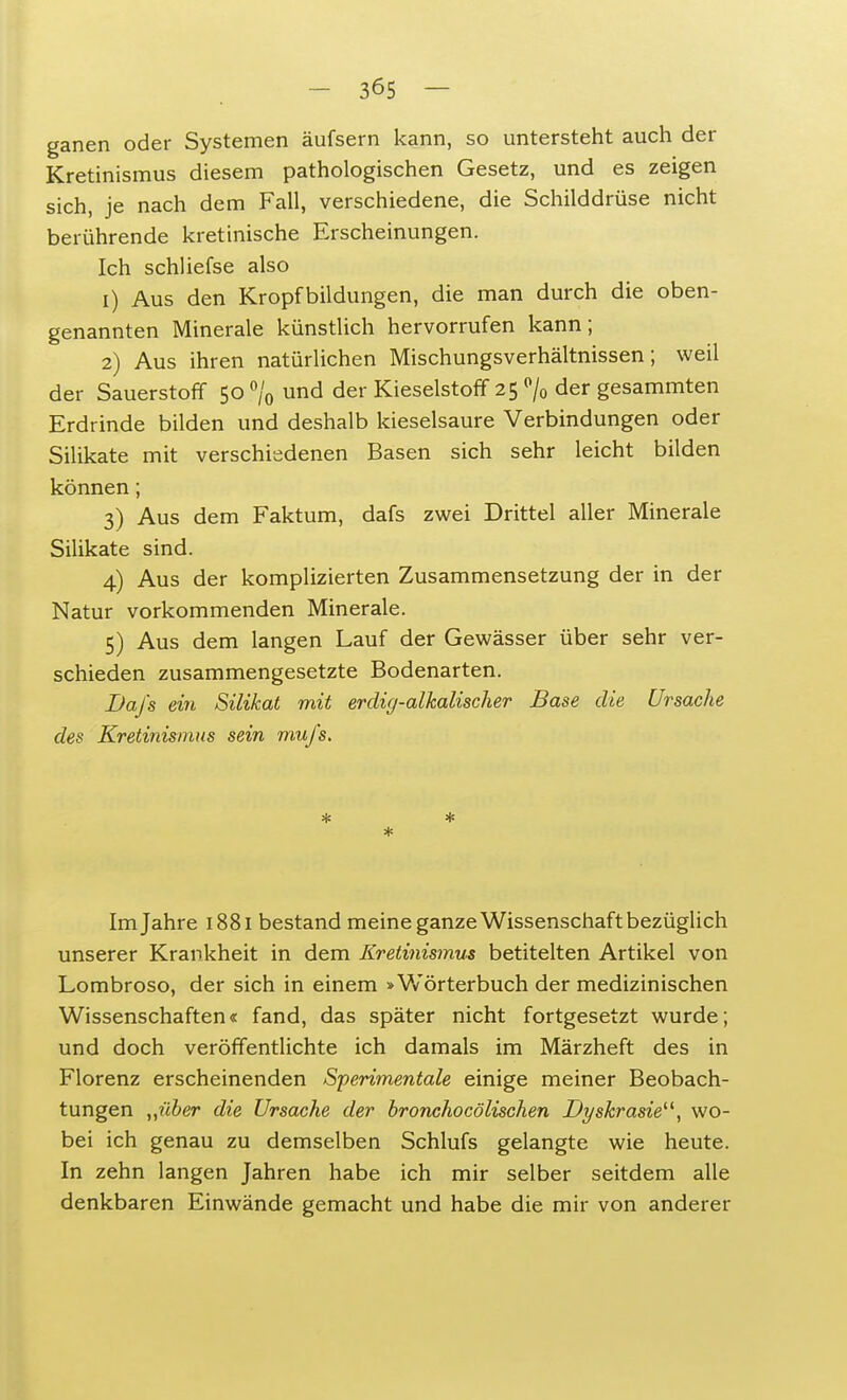 ganen oder Systemen äufsern kann, so untersteht auch der Kretinismus diesem pathologischen Gesetz, und es zeigen sich, je nach dem Fall, verschiedene, die Schilddrüse nicht berührende kretinische Erscheinungen. Ich schliefse also 1) Aus den Kropfbildungen, die man durch die oben- genannten Minerale künstlich hervorrufen kann; 2) Aus ihren natürlichen Mischungsverhältnissen; weil der Sauerstoff 50 % und der Kieselstoff 25 % der gesammten Erdrinde bilden und deshalb kieselsaure Verbindungen oder Silikate mit verschiedenen Basen sich sehr leicht bilden können; 3) Aus dem Faktum, dafs zwei Drittel aller Minerale Silikate sind. 4) Aus der komplizierten Zusammensetzung der in der Natur vorkommenden Minerale. 5) Aus dem langen Lauf der Gewässer über sehr ver- schieden zusammengesetzte Bodenarten. Dafs ein Silikat mit erdig-alkalischer Base die Ursache des Kretinismus sein muj's. * * * Im Jahre 1881 bestand meine ganze Wissenschaft bezüglich unserer Krankheit in dem Kretinismus betitelten Artikel von Lombroso, der sich in einem »Wörterbuch der medizinischen Wissenschaften« fand, das später nicht fortgesetzt wurde; und doch veröffentlichte ich damals im Märzheft des in Florenz erscheinenden Sperimentale einige meiner Beobach- tungen „über die Ursache der bronchocölischen Dyskrasie, wo- bei ich genau zu demselben Schlufs gelangte wie heute. In zehn langen Jahren habe ich mir selber seitdem alle denkbaren Einwände gemacht und habe die mir von anderer