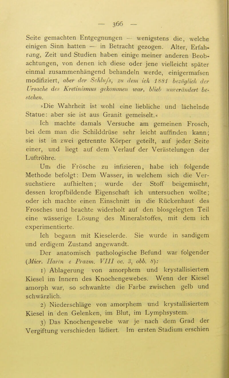 Seite gemachten Entgegnungen wenigstens die, welche einigen Sinn hatten — in Betracht gezogen. Alter, Erfah- rung, Zeit und Studien haben einige meiner anderen Beob- achtungen, von denen ich diese oder jene vielleicht später einmal zusammenhängend behandeln werde, einigermafsen modifiziert, aber der Schluß, zu dem ich 1881 bezüglich der Ursache des Kretinismus gekommen war, blieb unverändert be- stehen. »Die Wahrheit ist wohl eine liebliche und lächelnde Statue: aber sie ist aus Granit gemeiselt.« Ich machte damals Versuche am gemeinen Frosch, bei dem man die Schilddrüse sehr leicht auffinden kann ; sie ist in zwei getrennte Körper geteilt, auf jeder Seite einer, und liegt auf dem Verlauf der Verästelungen der Luftröhre. Um die Frösche zu infizieren, habe ich folgende Methode befolgt: Dem Wasser, in welchem sich die Ver- suchstiere aufhielten; wurde der Stoff beigemischt, dessen kropfbildende Eigenschaft ich untersuchen wollte; oder ich machte einen Einschnitt in die Rückenhaut des Frosches und brachte widerholt auf den biosgelegten Teil eine wässerige Lösung des Mineralstoffes, mit dem ich experimentierte. Ich begann mit Kieselerde. Sie wurde in sandigem und erdigem Zustand angewandt. Der anatomisch pathologische Befund war folgender (Micr. Hartn e Prazm. VIII oc. 5, obb. 8): 1) Ablagerung von amorphem und krystallisiertem Kiesel im Innern des Knochengewebes. Wenn der Kiesel amorph war, so schwankte die Farbe zwischen gelb und schwärzlich. 2) Niederschläge von amorphem und krystallisiertem Kiesel in den Gelenken, im Blut, im Lymphsystem. 3) Das Knochengewebe war je nach dem Grad der Vergiftung verschieden lädiert. Im ersten Stadium erschien