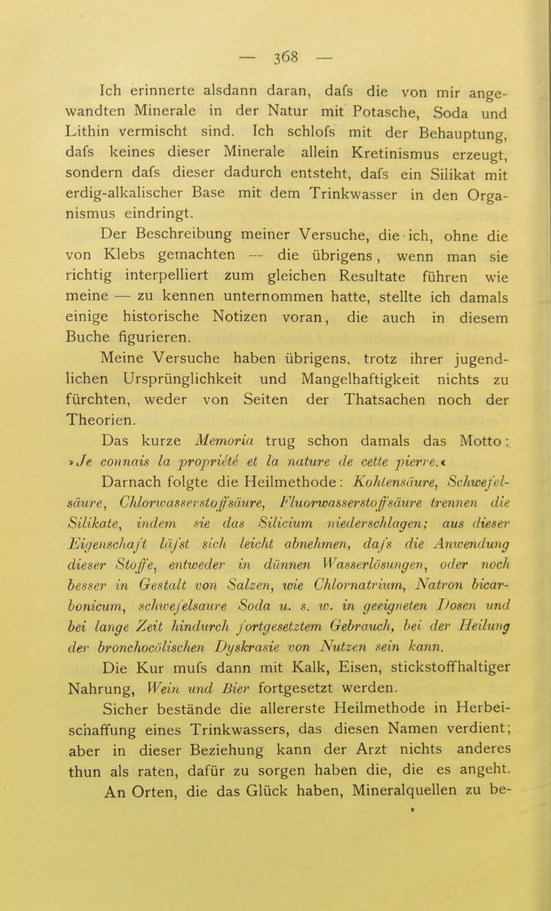 Ich erinnerte alsdann daran, dafs die von mir ange- wandten Minerale in der Natur mit Potasche, Soda und Lithin vermischt sind. Ich schlofs mit der Behauptung, dafs keines dieser Minerale allein Kretinismus erzeugt, sondern dafs dieser dadurch entsteht, dafs ein Silikat mit erdig-alkalischer Base mit dem Trinkwasser in den Orga- nismus eindringt. Der Beschreibung meiner Versuche, die ich, ohne die von Klebs gernachten — die übrigens, wenn man sie richtig interpelliert zum gleichen Resultate führen wie meine — zu kennen unternommen hatte, stellte ich damals einige historische Notizen voran, die auch in diesem Buche figurieren. Meine Versuche haben übrigens, trotz ihrer jugend- lichen Ursprünglichkeit und Mangelhaftigkeit nichts zu fürchten, weder von Seiten der Thatsachen noch der Theorien. Das kurze Memoria trug schon damals das Motto: >Je connais la proprieti et la nature de cette pierre.* Darnach folgte die Heilmethode: Kohlensäure, Schwefel- säure, Chlorwasserstoffsäure, Fluorwasserstoffsäure trennen die Silikate, indem sie das Silicium niederschlagen; aus dieser Eigenschaft läfst sich leicht abnehmen, dafs die Anwendung dieser Stoffe, entweder in dünnen Wasserlösungen, oder noch besser in Gestalt von Salzen, wie Chlornatrium, Natron bicar- bonicum, schwefelsaure Soda u. s. w. in geeigneten Thsen und bei lange Zeit hindurch fortgesetztem Gebrauch, bei der Heilung der bronchocölischen Dyskrasie von Nutzen sein kann. Die Kur mufs dann mit Kalk, Eisen, stickstoffhaltiger Nahrung, Wein und Bier fortgesetzt werden. Sicher bestände die allererste Heilmethode in Herbei- schaffung eines Trinkwassers, das diesen Namen verdient; aber in dieser Beziehung kann der Arzt nichts anderes thun als raten, dafür zu sorgen haben die, die es angeht. An Orten, die das Glück haben, Mineralquellen zu be-