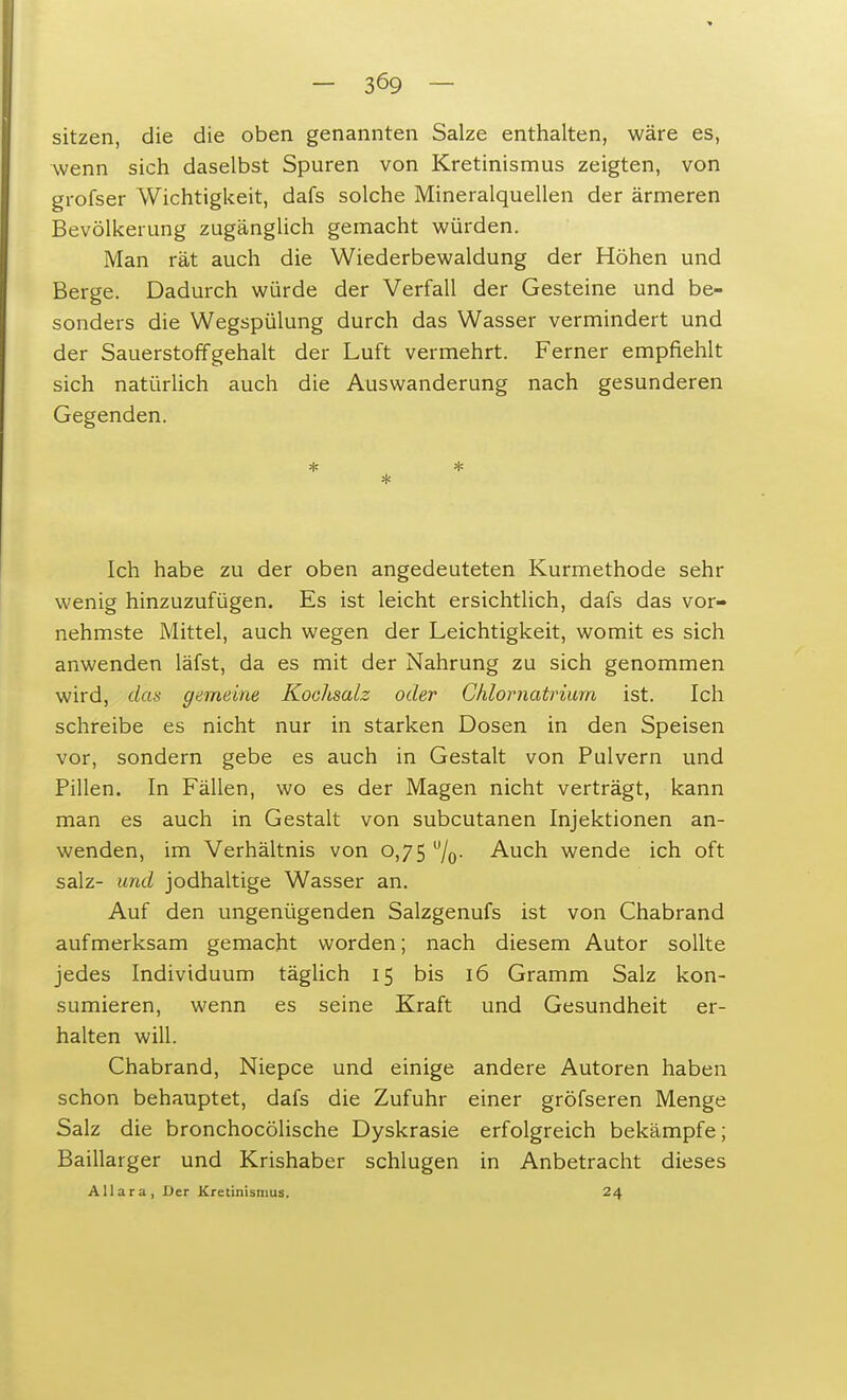 sitzen, die die oben genannten Salze enthalten, wäre es, wenn sich daselbst Spuren von Kretinismus zeigten, von grofser Wichtigkeit, dafs solche Mineralquellen der ärmeren Bevölkerung zugänglich gemacht würden. Man rät auch die Wiederbewaldung der Höhen und Berge. Dadurch würde der Verfall der Gesteine und be- sonders die Wegspülung durch das Wasser vermindert und der Sauerstoffgehalt der Luft vermehrt. Ferner empfiehlt sich natürlich auch die Auswanderung nach gesunderen Gegenden. * * * Ich habe zu der oben angedeuteten Kurmethode sehr wenig hinzuzufügen. Es ist leicht ersichtlich, dafs das vor- nehmste Mittel, auch wegen der Leichtigkeit, womit es sich anwenden läfst, da es mit der Nahrung zu sich genommen wird, das gemeine Kochsalz oder Chlornatrium ist. Ich schreibe es nicht nur in starken Dosen in den Speisen vor, sondern gebe es auch in Gestalt von Pulvern und Pillen. In Fällen, wo es der Magen nicht verträgt, kann man es auch in Gestalt von subcutanen Injektionen an- wenden, im Verhältnis von 0,75 u/o- Auch wende ich oft salz- und jodhaltige Wasser an. Auf den ungenügenden Salzgenufs ist von Chabrand aufmerksam gemacht worden; nach diesem Autor sollte jedes Individuum täglich 15 bis 16 Gramm Salz kon- sumieren, wenn es seine Kraft und Gesundheit er- halten will. Chabrand, Niepce und einige andere Autoren haben schon behauptet, dafs die Zufuhr einer gröfseren Menge Salz die bronchocölische Dyskrasie erfolgreich bekämpfe; Baillarger und Krishaber schlugen in Anbetracht dieses AUara, Der Kretinismus. 24