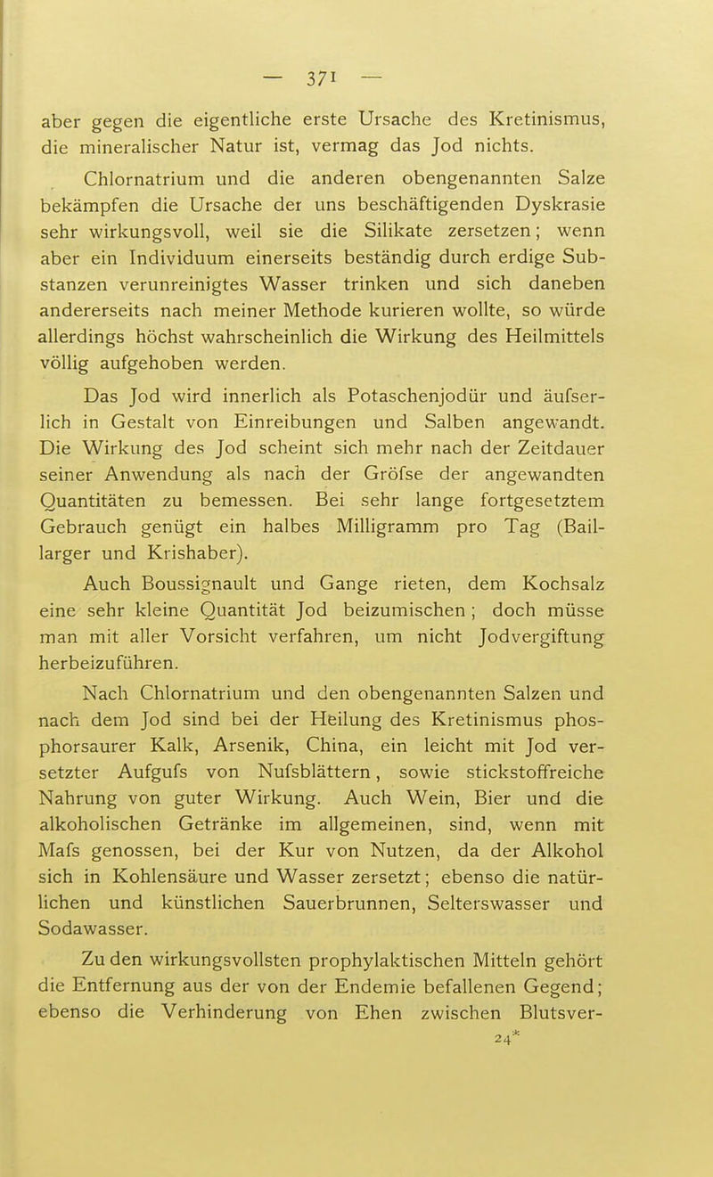 aber gegen die eigentliche erste Ursache des Kretinismus, die mineralischer Natur ist, vermag das Jod nichts. Chlornatrium und die anderen obengenannten Salze bekämpfen die Ursache der uns beschäftigenden Dyskrasie sehr wirkungsvoll, weil sie die Silikate zersetzen; wenn aber ein Individuum einerseits beständig durch erdige Sub- stanzen verunreinigtes Wasser trinken und sich daneben andererseits nach meiner Methode kurieren wollte, so würde allerdings höchst wahrscheinlich die Wirkung des Heilmittels völlig aufgehoben werden. Das Jod wird innerlich als Potaschenjodür und äufser- lich in Gestalt von Einreibungen und Salben angewandt. Die Wirkung des Jod scheint sich mehr nach der Zeitdauer seiner Anwendung als nach der Gröfse der angewandten Quantitäten zu bemessen. Bei sehr lange fortgesetztem Gebrauch genügt ein halbes Milligramm pro Tag (Bail- larger und Krishaber). Auch Boussignault und Gange rieten, dem Kochsalz eine sehr kleine Quantität Jod beizumischen ; doch müsse man mit aller Vorsicht verfahren, um nicht Jodvergiftung herbeizuführen. Nach Chlornatrium und den obengenannten Salzen und nach dem Jod sind bei der Heilung des Kretinismus phos- phorsaurer Kalk, Arsenik, China, ein leicht mit Jod ver- setzter Aufgufs von Nufsblättern, sowie stickstoffreiche Nahrung von guter Wirkung. Auch Wein, Bier und die alkoholischen Getränke im allgemeinen, sind, wenn mit Mafs genossen, bei der Kur von Nutzen, da der Alkohol sich in Kohlensäure und Wasser zersetzt; ebenso die natür- lichen und künstlichen Sauerbrunnen, Selterswasser und Sodawasser. Zu den wirkungsvollsten prophylaktischen Mitteln gehört die Entfernung aus der von der Endemie befallenen Gegend; ebenso die Verhinderung von Ehen zwischen Blutsver- 24*