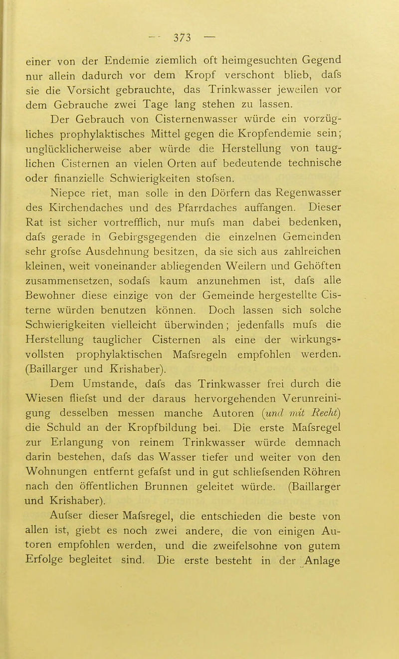 einer von der Endemie ziemlich oft heimgesuchten Gegend nur allein dadurch vor dem Kropf verschont blieb, dafs sie die Vorsicht gebrauchte, das Trinkwasser jeweilen vor dem Gebrauche zwei Tage lang stehen zu lassen. Der Gebrauch von Cisternenwasser würde ein vorzüg- liches prophylaktisches Mittel gegen die Kropfendemie sein; unglücklicherweise aber würde die Herstellung von taug- lichen Cisternen an vielen Orten auf bedeutende technische oder finanzielle Schwierigkeiten stofsen. Niepce riet, man solle in den Dörfern das Regenwasser des Kirchendaches und des Pfarrdaches auffangen. Dieser Rat ist sicher vortrefflich, nur mufs man dabei bedenken, dafs gerade in Gebirgsgegenden die einzelnen Gemeinden sehr grofse Ausdehnung besitzen, da sie sich aus zahlreichen kleinen, weit voneinander abliegenden Weilern und Gehöften zusammensetzen, sodafs kaum anzunehmen ist, dafs alle Bewohner diese einzige von der Gemeinde hergestellte Cis- terne würden benutzen können. Doch lassen sich solche Schwierigkeiten vielleicht überwinden; jedenfalls mufs die Herstellung tauglicher Cisternen als eine der wirkungs- vollsten prophylaktischen Mafsregeln empfohlen werden. (Baillarger und Krishaber). Dem Umstände, dafs das Trinkwasser frei durch die Wiesen fliefst und der daraus hervorgehenden Verunreini- gung desselben messen manche Autoren (und mit Hecht) die Schuld an der Kropfbildung bei. Die erste Mafsregel zur Erlangung von reinem Trinkwasser würde demnach darin bestehen, dafs das Wasser tiefer und weiter von den Wohnungen entfernt gefafst und in gut schliefsenden Röhren nach den öffentlichen Brunnen geleitet würde. (Baillarger und Krishaber). Aufser dieser Mafsregel, die entschieden die beste von allen ist, giebt es noch zwei andere, die von einigen Au- toren empfohlen werden, und die zweifelsohne von gutem Erfolge begleitet sind. Die erste besteht in der Anlage