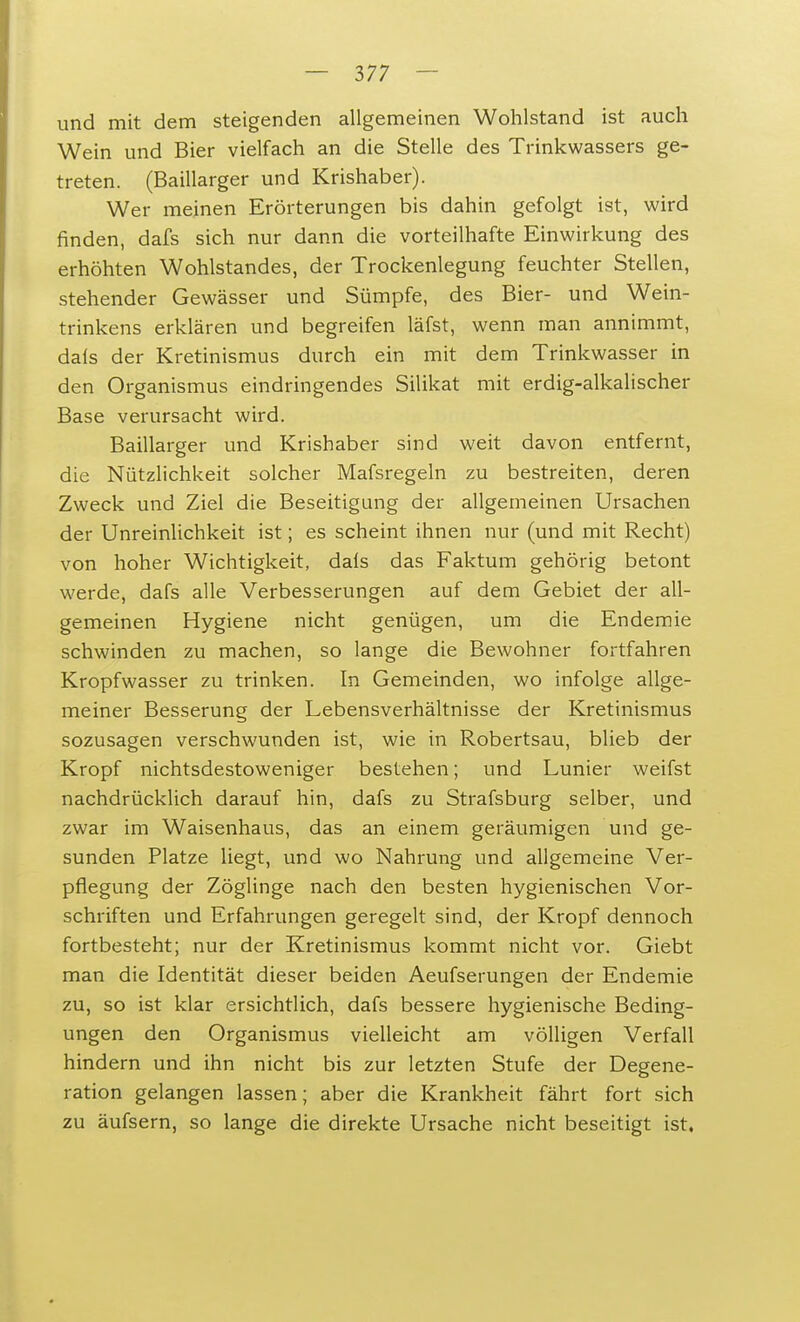 und mit dem steigenden allgemeinen Wohlstand ist auch Wein und Bier vielfach an die Stelle des Trinkwassers ge- treten. (Baillarger und Krishaber). Wer meinen Erörterungen bis dahin gefolgt ist, wird finden, dafs sich nur dann die vorteilhafte Einwirkung des erhöhten Wohlstandes, der Trockenlegung feuchter Stellen, stehender Gewässer und Sümpfe, des Bier- und Wein- trinkens erklären und begreifen läfst, wenn man annimmt, dais der Kretinismus durch ein mit dem Trinkwasser in den Organismus eindringendes Silikat mit erdig-alkalischer Base verursacht wird. Baillarger und Krishaber sind weit davon entfernt, die Nützlichkeit solcher Mafsregeln zu bestreiten, deren Zweck und Ziel die Beseitigung der allgemeinen Ursachen der Unreinlichkeit ist; es scheint ihnen nur (und mit Recht) von hoher Wichtigkeit, dals das Faktum gehörig betont werde, dafs alle Verbesserungen auf dem Gebiet der all- gemeinen Hygiene nicht genügen, um die Endemie schwinden zu machen, so lange die Bewohner fortfahren Kropfwasser zu trinken. In Gemeinden, wo infolge allge- meiner Besserung der Lebensverhältnisse der Kretinismus sozusagen verschwunden ist, wie in Robertsau, blieb der Kropf nichtsdestoweniger bestehen; und Lunier weifst nachdrücklich darauf hin, dafs zu Strafsburg selber, und zwar im Waisenhaus, das an einem geräumigen und ge- sunden Platze liegt, und wo Nahrung und allgemeine Ver- pflegung der Zöglinge nach den besten hygienischen Vor- schriften und Erfahrungen geregelt sind, der Kropf dennoch fortbesteht; nur der Kretinismus kommt nicht vor. Giebt man die Identität dieser beiden Aeufserungen der Endemie zu, so ist klar ersichtlich, dafs bessere hygienische Beding- ungen den Organismus vielleicht am völligen Verfall hindern und ihn nicht bis zur letzten Stufe der Degene- ration gelangen lassen; aber die Krankheit fährt fort sich zu äufsern, so lange die direkte Ursache nicht beseitigt ist.